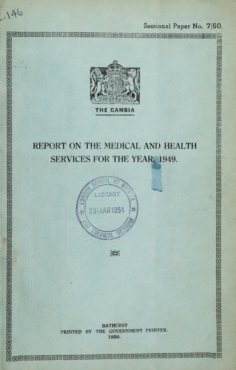 Sessional Paper No. 7/50. 0 0 0 0 0 0 0 0 0 0 0 0 0 0 0 0 0 0 0 0 0 0 0 0 0 0 0 0 0 REPORT ON THE MEDICAL AND HEALTH SERVICES FOR THE YEAR, 1949. m 0 0 0 0 0 0 0 0 0 0 0 0 0 0 0 0 0 0 0 0 0 0 0 0 0 0 0 0 0 0 0 0 0 0 0 0 0 BATHURST PRINTED BY THE GOVERNMENT PRINTER, 1950.