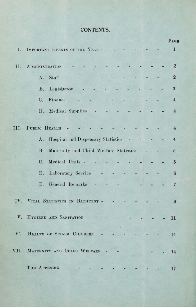 CONTENTS. Page. I. Important Events of the Year - 1 II. Administration --------- 2 A. Staff -------- 2 B. Legislation -------- & C. Finance -------- 4 D. Medical Supplies ------- 4 III. Public Health - -- -- -- -- 4 A. Hospital and Dispensary Statistics 4 B. Maternity and Child Welfare Statistics - 5 C. Medical Units -------- 5 D. Laboratory Service ------ 6 E. General Remarks ------ 7 IV. Vital Statistics in Bathurst ------ 9 V. Hygiene and Sanitation ------- h VI. Health of School Children ------ j_4 VII. Maternity and Child Welfare - - - - - - 14 The Appendix. 17