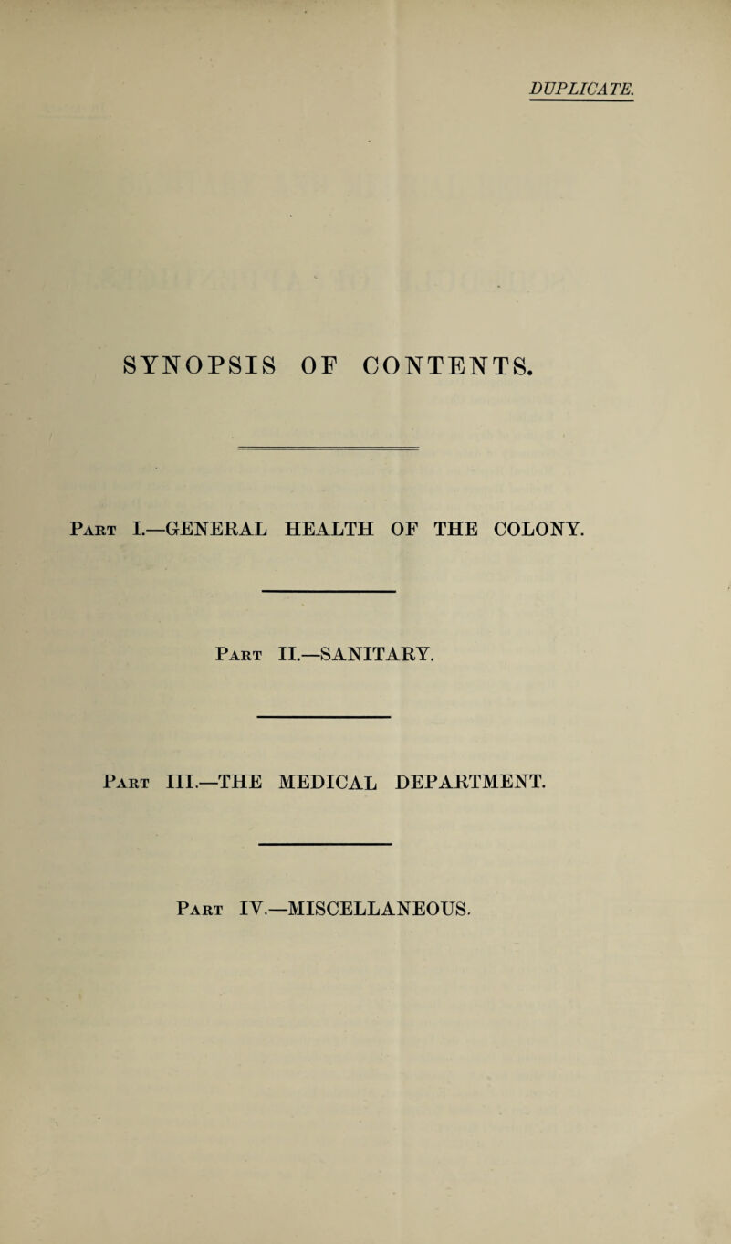 SYNOPSIS OF CONTENTS. Part I.—GENERAL HEALTH OF THE COLONY. Part II.—SANITARY. Part III—THE MEDICAL DEPARTMENT. Part IV.—MISCELLANEOUS.