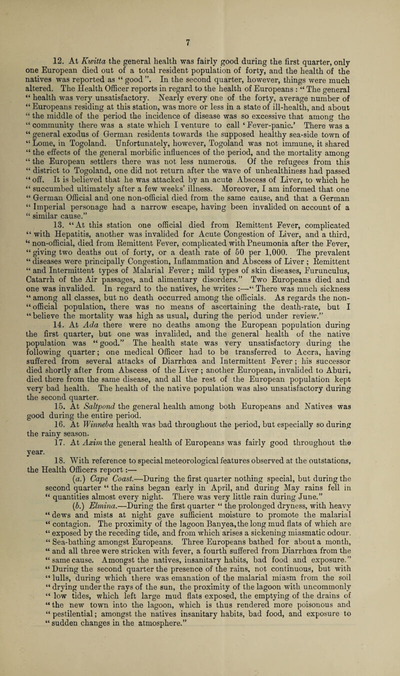 12. At Kwitta the general health was fairly good during the first quarter, only one European died out of a total resident population of forty, and the health of the natives was reported as “ good In the second quarter, however, things were much altered. The Health Officer reports in regard to the health of Europeans : “ The general “ health was very unsatisfactory. Nearly every one of the forty, average number of “ Europeans residing at this station, was more or less in a state of ill-health, and about “ the middle of the period the incidence of disease was so excessive that among the “ community there was a state which I venture to call ‘ Fever-panic.’ There was a “ general exodus of German residents towards the supposed healthy sea-side town of “ Lome, in Togoland. Unfortunately, however, Togoland was not immune, it shared “ the effects of the general morbific influences of the period, and the mortality among “ the European settlers there was not less numerous. Of the refugees from this “ district to Togoland, one did not return after the wave of unhealthiness had passed “ off. It is believed that he was attacked by an acute Abscess of Liver, to which he “ succumbed ultimately after a few weeks’ illness. Moreover, I am informed that one “ German Official and one non-official died from the same cause, and that a German “ Imperial personage had a narrow escape, having been invalided on account of a “ similar cause.” 13. “At this station one official died from Remittent Fever, complicated “ with Hepatitis, another was invalided for Acute Congestion of Liver, and a third, “ non-official, died from Remittent Fever, complicated with Pneumonia after the Fever, “giving two deaths out of forty, or a death rate of 50 per 1,000. The prevalent “ diseases were principally Congestion, Inflammation and Abscess of Liver ; Remittent “ and Intermittent types of Malarial Fever; mild types of skin diseases, Furunculus, Catarrh of the Air passages, and alimentary disorders.” Two Europeans died and one was invalided. In regard to the natives, he writes :—“ There was much sickness “ among all classes, but no death occurred among the officials. As regards the non- “ official population, there was no means of ascertaining the death-rate, but I “ believe the mortality was high as usual, during the period under review.” 14. At Ada there were no deaths among the European population during the first quarter, but one was invalided, and the general health of the native population was “good.” The health state was very unsatisfactory during the following quarter; one medical Officer had to be transferred to Accra, having suffered from several attacks of Diarrhoea and Intermittent Fever ; his successor died shortly after from Abscess of the Liver ; another European, invalided to Aburi, died there from the same disease, and all the rest of the European population kept very bad health. The health of the native population was also unsatisfactory during the second quarter. 15. At Saltpond the general health among both Europeans and Natives was good during the entire period. 16. At Winneba health was bad throughout the period, but especially so during the rainy season. 17. At Axim the general health of Europeans was fairly good throughout the year. 18. With reference to special meteorological features observed at the outstations, the Health Officers report:— (a.) Cape Coast.—During the first quarter nothing special, but during the second quarter “ the rains began early in April, and during May rains fell in “ quantities almost every night. There was very little rain during June.” (ib.) Elmina.—During the first quarter “ the prolonged dryness, with heavy “ dews and mists at night gave sufficient moisture to promote the malarial “ contagion. The proximity of the lagoon Banyea, the long mud fiats of which are “ exposed by the receding tide, and from which arises a sickening miasmatic odour. “ Sea-bathing amongst Europeans. Three Europeans bathed for about a month, “ and all three were stricken with fever, a fourth suffered from Diarrhoea from the “samecause. Amongst the natives, insanitary habits, bad food and exposure.” “ During the second quarter the presence of the rains, not continuous, but with “ lulls, during which there was emanation of the malarial miasm from the soil “ drying under the rays of the sun, the proximity of the lagoon with uncommonly “ low tides, which left large mud flats exposed, the emptying of the drains of “ the new town into the lagoon, which is thus rendered more poisonous and “ pestilential; amongst the natives insanitary habits, bad food, and exposure to “ sudden changes in the atmosphere.”