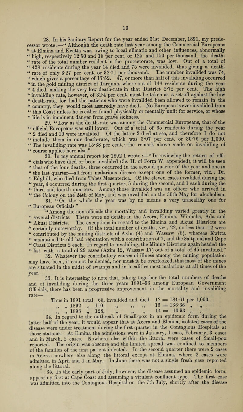 28. In his Sanitary Eeport for the year ended 31st December, 1891, my prede¬ cessor wrote:—“ Although the death rate last year among the Commercial Europeans “ at Elmina and Kwitta was, owing to local climatic and other influences, abnormally “ high, respectively 12-50 and 15 per cent, or 125- and 150- per thousand, the death- “ rate of the total number resident in the protectorate, was low. Out of a total of “ 428 residents during the year 14 died and 75 were invalided, thus giving a death- “ rate of only 3-27 per cent, or 32*71 per thousand. The number invalided was 74, “ which gives a percentage of 17-52. 47, or more than half of this invaliding occurred “in the gold mining district of Tarquah, where out of 148 residents during the year “ 4 died, making the very low death-rate in that District 2-72 per cent. The high “invaliding rate, however, of 32’4 per cent, must be taken as a set-off against the low “ death-rate, for had the patients who were invalided been allowed to remain in the “ country, they would most assuredly have died. No European is ever invalided from “ this Coast unless he is either found physically or mentally unfit for service, or whose “ life is in imminent danger from grave sickness. 29. “ Low as the death-rate was among the Commercial Europeans, that of the “ official Europeans was still lower. Out of a total of 65 residents during the year “ 2 died and 10 were invalided. Of the latter 2 died at sea, and therefore I do not “include them in our death-rate, which was 3-07 per cent, or 30*76 per 1,000. “ The invaliding rate was 15*38 per cent.; the remark above made on invaliding of “ course applies here also.” 30. In my annual report for 1892 I wrote :—“In reviewing the return of offi- cials who have died or been invalided (3c. II. of Form W. appended), it will be seen “ that of the four deaths, three occurred in the second quarter of the year and one in “ the last quarter—all from malarious disease except one of the former, viz. : Dr. Edghill, who died from Tabes Mesenterica. Of the eleven cases invalided during the “ year, 4 occurred during the first quarter, 5 during the second, and 1 each during the “ third and fourth quarters. Among those invalided was an officer who arrived in “ the Colony on the 24th of May, and was invalided on the 30th May for alcoholism. 31. “On the whole the year was by no means a very unhealthy one for “ European Officials.” “ Among the non-officials the mortality and invaliding varied greatly in the “ several districts. There were no deaths in the Accra, Elmina, Winneba, Ada and “ Akusi Districts. The exceptions in regard to the Elmina and Akusi Districts are “ certainly noteworthy. Of the total number of deaths, viz., 22, no less than 12 were “ contributed by the mining districts of Axim (4) and Wassaw (8), whereas Kwitta “ maintained its old bad reputation with a contribution of 7, and the Saltpond and Cape “ Coast Districts 2 each. In regard to invaliding, the Mining Districts again headed the “ list with a total of 29 cases (Axim 12, Wassaw 17) out of a total of 45 invalided.” 32. Whatever the contributory causes of illness among the mining population may have been, it cannot be denied, nor must it be overlooked, that most of the mines are situated in the midst of swamps and in localities most malarious at all times of the year. 33. It is interesting to note that, taking together the total numbers of deaths and of invaliding during the three years 1891-93 among European Government Officials, there has been a progressive improvement in the mortality and invaliding Thus in 1891 total 65, invalided and died 12 = 184-61 per 1,000 „ „ 1892 „ 110, „ „ „ 15 == 136-36 „ „ „ „ 1893 „ 128, „ „ „ 14 = 10-93 „ „ 34. In regard to the outbreak of Small-pox in an epidemic form during the latter half of the year, it would appear that at Accra and Elmina, isolated cases of the disease were under treatment during the first quarter in the Contagious Hospitals at those stations. At Elmina the admissions were in January, 1 case, February, 3 cases and in March, 2 cases. Nowhere else within the littoral were cases of Small-pox reported. The origin was obscure and the limited spread was confined to members of the families of the first patient infected. In the second quarter there were 2 cases in Accra ; nowhere else along the littoral except at Elmina, where 2 cases were admitted in April and 1 in May. In June there was not a single fresh case reported along the littoral. 35. In the early part of July, however, the disease assumed an epidemic form, appearing first at Cape Coast and assuming a virulent confluent type. The first case was admitted into the Contagious Hospital on the 7th July, shortly after the disease