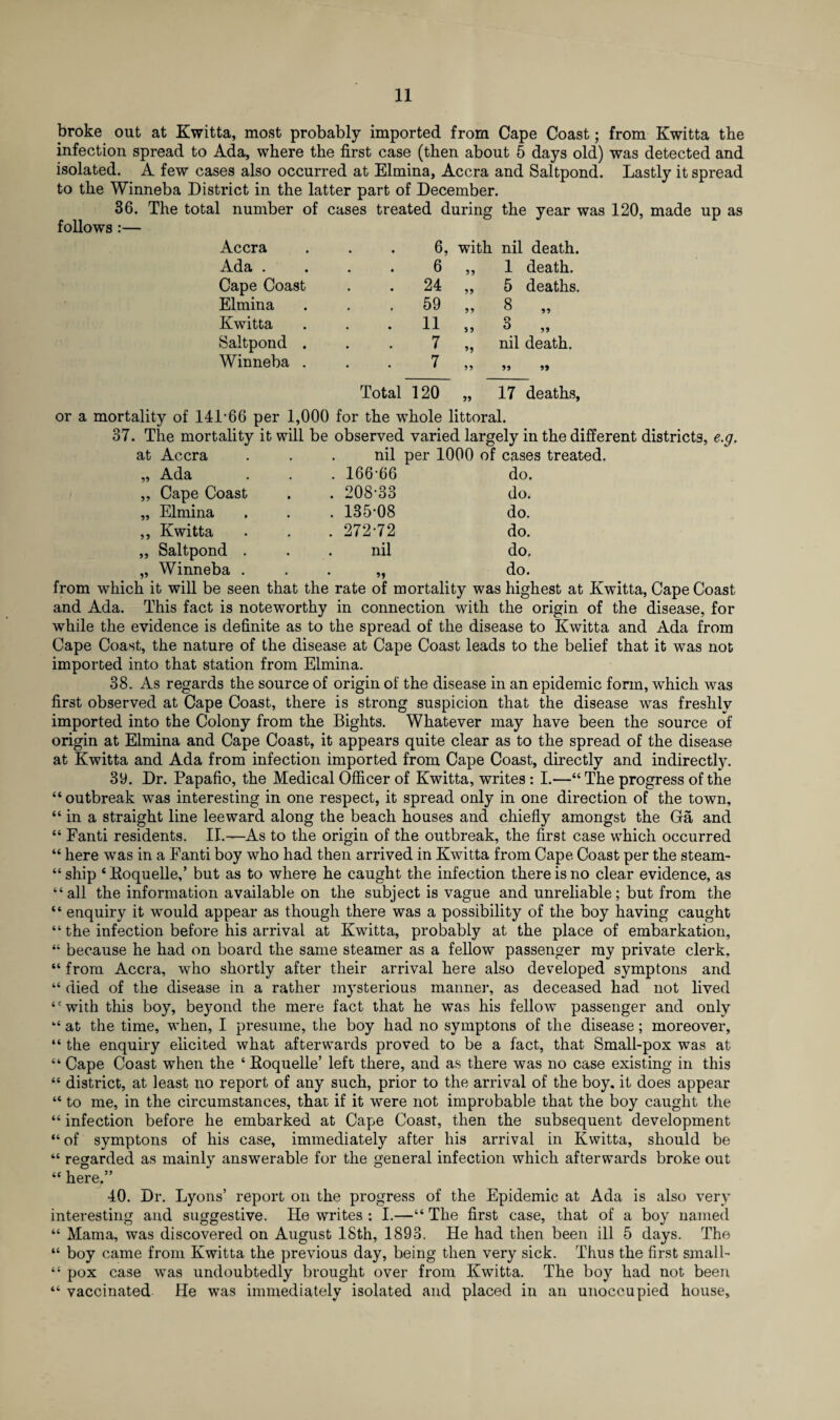 broke out at Kwitta, most probably imported from Cape Coast; from Kwitta the infection spread to Ada, where the first case (then about 5 days old) was detected and isolated. A few cases also occurred at Elmina, Accra and Saltpond. Lastly it spread to the Winneba District in the latter part of December. 36. The total number of cases treated during the year was 120, made up as follows :— Accra 6, with nil death. Ada . 6 1 death. Cape Coast . 24 55 5 deaths. Elmina . 59 55 8 „ Kwitta . 11 55 3 „ Saltpond . 7 »> nil death. Winneba . 7 55 Total 120 55 17 deaths, or a mortality of 141'66 per 1,000 for the whole littoral. 37. The mortality it will be observed varied largely in the different districts, e.g. at Accra ... nil per 1000 of cases treated. Ada . 16666 do. Cape Coast • . 208-33 do. Elmina . 135-08 do. Kwitta . 272-72 do. Saltpond . • nil do. Winneba . . • »» do. from which it will be seen that the rate of mortality was highest at Kwitta, Cape Coast and Ada. This fact is noteworthy in connection with the origin of the disease, for while the evidence is definite as to the spread of the disease to Kwitta and Ada from Cape Coast, the nature of the disease at Cape Coast leads to the belief that it was not imported into that station from Elmina. 38. As regards the source of origin of the disease in an epidemic form, which was first observed at Cape Coast, there is strong suspicion that the disease was freshly imported into the Colony from the Bights. Whatever may have been the source of origin at Elmina and Cape Coast, it appears quite clear as to the spread of the disease at Kwitta and Ada from infection imported from Cape Coast, directly and indirectly. 39. Dr. Papafio, the Medical Officer of Kwitta, writes : I.—“The progress of the “ outbreak was interesting in one respect, it spread only in one direction of the town, “ in a straight line leeward along the beach houses and chiefly amongst the Ga and “ Fanti residents. II.—As to the origin of the outbreak, the first case which occurred “ here was in a Fanti boy who had then arrived in Kwitta from Cape Coast per the steam¬ ship ‘Koquelle,’ but as to where he caught the infection there is no clear evidence, as “all the information available on the subject is vague and unreliable; but from the “ enquiry it would appear as though there was a possibility of the boy having caught “ the infection before his arrival at Kwitta, probably at the place of embarkation, “ because he had on board the same steamer as a fellow passenger my private clerk, “ from Accra, who shortly after their arrival here also developed symptons and “ died of the disease in a rather mysterious manner, as deceased had not lived “with this boy, beyond the mere fact that he was his fellow passenger and only “ at the time, when, I presume, the boy had no symptons of the disease; moreover, “ the enquiry elicited what afterwards proved to be a fact, that Small-pox was at “ Cape Coast when the 6 Roquelle’ left there, and as there was no case existing in this “ district, at least no report of any such, prior to the arrival of the boy. it does appear “ to me, in the circumstances, that if it were not improbable that the boy caught the “ infection before he embarked at Cape Coast, then the subsequent development “ of symptons of his case, immediately after his arrival in Kwitta, should be “ regarded as mainly answerable for the general infection which afterwards broke out “ here,” 40. Dr. Lyons’ report on the progress of the Epidemic at Ada is also very interesting and suggestive. He writes : I.—“ The first case, that of a boy named “ Mama, was discovered on August ISth, 1893. He had then been ill 5 days. The “ boy came from Kwitta the previous day, being then very sick. Thus the first small- “ pox case was undoubtedly brought over from Kwitta. The boy had not been “ vaccinated He was immediately isolated and placed in an unoccupied house.