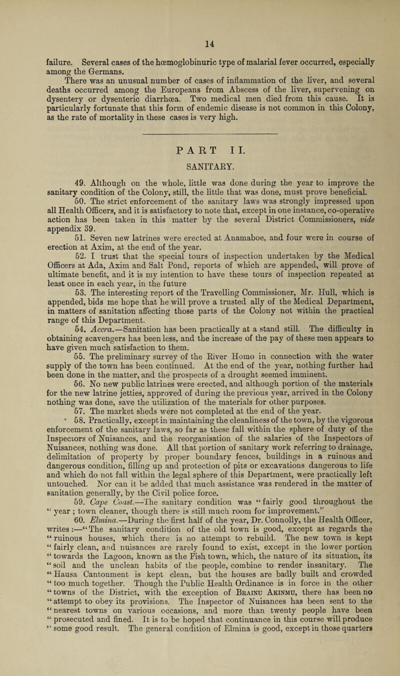 failure. Several cases of the hoemoglobinuric type of malarial fever occurred, especially among the Germans. There was an unusual number of cases of inflammation of the liver, and several deaths occurred among the Europeans from Abscess of the liver, supervening on dysentery or dysenteric diarrhoea. Two medical men died from this cause. It is particularly fortunate that this form of endemic disease is not common in this Colony, as the rate of mortality in these cases is very high. PART II. SANITAEY. 49. Although on the whole, little was done during the year to improve the sanitary condition of the Colony, still, the little that was done, must prove beneficial. 50. The strict enforcement of the sanitary laws was strongly impressed upon all Health Officers, and it is satisfactory to note that, except in one instance, co-operative action has been taken in this matter by the several District Commissioners, vide appendix 39. 51. Seven new latrines were erected at Anamaboe, and four were in course of erection at Axim, at the end of the year. 52. I trust that the special tours of inspection undertaken by the Medical Officers at Ada, Axim and Salt Pond, reports of which are appended, will prove of ultimate benefit, and it is my intention to have these tours of inspection repeated at least once in each year, in the future 53. The interesting report of the Travelling Commissioner, Mr. Hull, which is appended, bids me hope that he will prove a trusted ally of the Medical Department, in matters of sanitation affecting those parts of the Colony not within the practical range of this Department. 54. Accra.—Sanitation has been practically at a stand still. The difficulty in obtaining scavengers has been less, and the increase of the pay of these men appears to have given much satisfaction to them. 55. The preliminary survey of the Eiver Homo in connection with the water supply of the town has been continued. At the end of the year, nothing further had been done in the matter, and the prospects of a drought seemed imminent. 56. No new public latrines were erected, and although portion of the materials for the new latrine jetties, approved of during the previous year, arrived in the Colony nothing was done, save the utilization of the materials for other purposes. 57. The market sheds were not completed at the end of the year. * 58. Practically, except in maintaining the cleanliness of the town, by the vigorous enforcement of the sanitary laws, so far as these fall within the sphere of duty of the Inspectors of Nuisances, and the reorganisation of the salaries of the Inspectors of Nuisances, nothing was done. All that portion of sanitary work referring to drainage, delimitation of property by proper boundary fences, buildings in a ruinous and dangerous condition, filling up and protection of pits or excavations dangerous to life and which do not fall within the legal sphere of this Department, were practically left untouched. Nor can it be added that much assistance was rendered in the matter of sanitation generally, by the Civil police force. 59. Cape Coast.—The sanitary condition was “ fairly good throughout the year ; town cleaner, though there is still much room for improvement.” 60. Elmina.—During the first half of the year, Dr. Connolly, the Health Officer, writes:—“The sanitary condition of the old town is good, except as regards the “ ruinous houses, which there is no attempt to rebuild. The new town is kept “ fairly clean, and nuisances are rarely found to exist, except in the lower portion “ towards the Lagoon, known as the Fish town, which, the nature of its situation, its “ soil and the unclean habits of the people, combine to render insanitary. The “ Hausa Cantonment is kept clean, but the houses are badly built and crowded “ too much together. Though the Public Health Ordinance is in force in the other “ towns of the District, with the exception of Brainu Akinmu, there has been no “ attempt to obey its provisions. The Inspector of Nuisances has been sent to the “ nearest towns on various occasions, and more than twenty people have been “ prosecuted and fined. It is to be hoped that continuance in this course will produce “ some good result. The general condition of Elmina is good, except in those quarters
