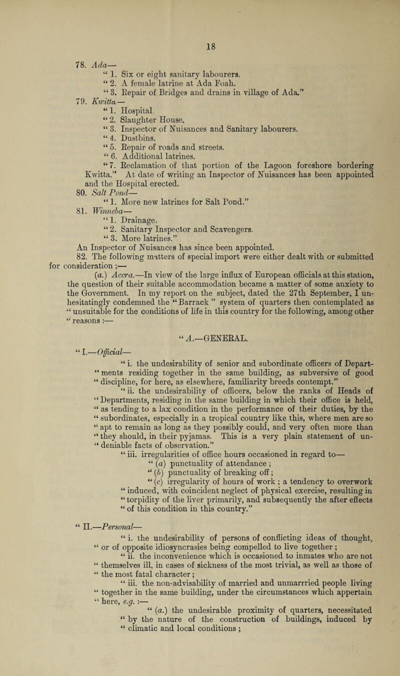 78. Ada— “ 1. Six or eight sanitary labourers. “2. A female latrine at Ada Foah. “ 3. Eepair of Bridges and drains in village of Ada.” 79. Kwitta— “ 1. Hospital. “ 2. Slaughter House. “ 3. Inspector of Nuisances and Sanitary labourers. “ 4. Dustbins. “ 5. Eepair of roads and streets. “ 6. Additional latrines. “ 7. Eeclamation of that portion of the Lagoon foreshore bordering Kwitta.” At date of writing an Inspector of Nuisances has been appointed and the Hospital erected. 80. Salt Pond— “ 1. More new latrines for Salt Pond.” 81. Winneba— “1. Drainage. “2. Sanitary Inspector and Scavengers. “ 3. More latrines.” An Inspector of Nuisances has since been appointed. 82. The following matters of special import were either dealt with or submitted for consideration ;— (a.) Accra.—In view of the large influx of European officials at this station, the question of their suitable accommodation became a matter of some anxiety to the Government. In my report on the subject, dated the 27th September, I un¬ hesitatingly condemned the “Barrack ” system of quarters then contemplated as “ unsuitable for the conditions of life in this country for the following, among other “reasons :— “ A.—GENEEAL. “ I.—Official— “ i. the undesirability of senior and subordinate officers of Depart- “ ments residing together in the same building, as subversive of good “ discipline, for here, as elsewhere, familiarity breeds contempt.” “ ii. the undesirability of officers, below the ranks of Heads of “ Departments, residing in the same building in which their office is held, “ as tending to a lax condition in the performance of their duties, by the “ subordinates, especially in a tropical country like this, where men are so “ apt to remain as long as they possibly could, and very often more than “ they should, in their pyjamas. This is a very plain statement of un- “ deniable facts of observation.” “ iii. irregularities of office hours occasioned in regard to— “ (a) punctuality of attendance ; “ (b) punctuality of breaking off; “ (c) irregularity of hours of work ; a tendency to overwork “ induced, with coincident neglect of physical exercise, resulting in “ torpidity of the liver primarily, and subsequently the after effects “ of this condition in this country.” “ II.—Personal— “ i. the undesirability of persons of conflicting ideas of thought, “ or of opposite idiosyncrasies being compelled to live together ; “ ii. the inconvenience which is occasioned to inmates who are not “ themselves ill, in cases of sickness of the most trivial, as well as those of “ the most fatal character ; “ iii. the non-advisability of married and unmarrried people living “ together in the same building, under the circumstances which appertain “ here, e.g. :— “ (a.) the undesirable proximity of quarters, necessitated “ by the nature of the construction of buildings, induced by “ climatic and local conditions ;