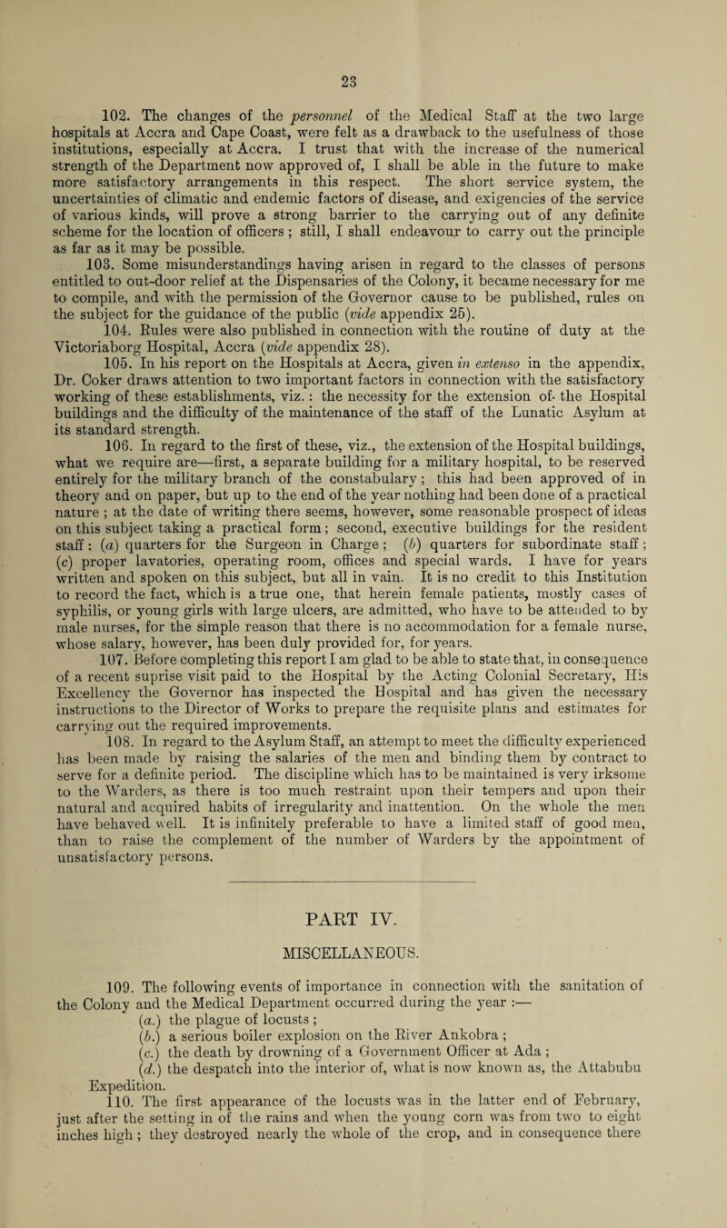 102. The changes of the personnel of the Medical Staff at the two large hospitals at Accra and Cape Coast, were felt as a drawback to the usefulness of those institutions, especially at Accra. I trust that with the increase of the numerical strength of the Department now approved of, I shall be able in the future to make more satisfactory arrangements in this respect. The short service system, the uncertainties of climatic and endemic factors of disease, and exigencies of the service of various kinds, will prove a strong barrier to the carrying out of any definite scheme for the location of officers ; still, I shall endeavour to carry out the principle as far as it may be possible. 103. Some misunderstandings having arisen in regard to the classes of persons entitled to out-door relief at the Dispensaries of the Colony, it became necessary for me to compile, and with the permission of the Governor cause to be published, rules on the subject for the guidance of the public (vide appendix 25). 104. Rules were also published in connection with the routine of duty at the Victoriaborg Hospital, Accra (vide appendix 28). 105. In his report on the Hospitals at Accra, given in extenso in the appendix. Dr. Coker draws attention to two important factors in connection with the satisfactory working of these establishments, viz. : the necessity for the extension of* the Hospital buildings and the difficulty of the maintenance of the staff of the Lunatic Asylum at its standard strength. 106. In regard to the first of these, viz., the extension of the Hospital buildings, what we require are—first, a separate building for a military hospital, to be reserved entirely for the military branch of the constabulary ; this had been approved of in theory and on paper, but up to the end of the year nothing had been done of a practical nature ; at the date of writing there seems, however, some reasonable prospect of ideas on this subject taking a practical form; second, executive buildings for the resident staff : (a) quarters for the Surgeon in Charge ; (b) quarters for subordinate staff ; (c) proper lavatories, operating room, offices and special wards. I have for years written and spoken on this subject, but all in vain. It is no credit to this Institution to record the fact, which is a true one, that herein female patients, mostly cases of syphilis, or young girls with large ulcers, are admitted, who have to be attended to by male nurses, for the simple reason that there is no accommodation for a female nurse, whose salary, however, has been duly provided for, for years. 107. Before completing this report I am glad to be able to state that, in consequence of a recent suprise visit paid to the Hospital by the Acting Colonial Secretary, His Excellency the Governor has inspected the Hospital and has given the necessary instructions to the Director of Works to prepare the requisite plans and estimates for carrying out the required improvements. 108. In regard to the Asylum Staff, an attempt to meet the difficult}7 experienced has been made by raising the salaries of the men and binding them by contract to serve for a definite period. The discipline which has to be maintained is very irksome to the Warders, as there is too much restraint upon their tempers and upon their natural and acquired habits of irregularity and inattention. On the whole the men have behaved well. It is infinitely preferable to have a limited staff of good men, than to raise the complement of the number of Warders by the appointment of unsatisfactory persons. PART IV. MISCELLANEOUS. 109. The following events of importance in connection with the sanitation of the Colony and the Medical Department occurred during the year :— (a.) the plague of locusts ; (b.) a serious boiler explosion on the River Ankobra ; (c.) the death by drowning of a Government Officer at Ada ; (d.) the despatch into the interior of, what is now known as, the Attabubu Expedition. 110. The first appearance of the locusts was in the latter end of Eebruary, just after the setting in of the rains and when the young corn was from tw'O to eight inches high ; they destroyed nearly the whole of the crop, and in consequence there