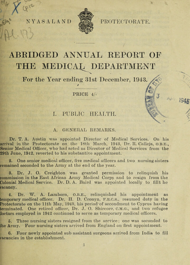 ABRIDGED ANNUAL REPORT OF THE MEDICAL DEPARTMENT For the Year ending 31st December, 1943. PRICE 4/- I. PUBLIC HEALTH. Ty ■ ms / A. GENERAL REMARKS. Dr. T. A. Austin was appointed Director of Medical Services. On his arrival in the Protectorate on the 18th March, 1943, Dr. R. Calleja, O.B.E., Senior Medical Officer, who had acted as Director of Medical Services from the 29th June, 1942, reverted to his substantive appointment. 2. One senior medical officer, five medical officers and two nursing sisters remained seconded to the Army at the end of the year. 3. Dr. J. 0. Creighton was granted permission to relinquish his commission in the East African Army Medical Corps and to resign from the Colonial Medical Service. Dr. D. A. Baird was appointed locally to fillt he vacancy. 4. Dr. W. A. Lamborn, O.B.E., relinquished his appointment as temporary medical officer. Dr. H. D. Cronyn, F.R.C.S., resumed duty in the Protectorate on the 11th May, 1943, his period'of secondment to Cyprus having terminated. One retired officer, Dr. J. O. Shircore, C.M.G., and two refugee ioctors employed in 1942 continued to serve as temporary medical officers. 5. Three nursing sisters resigned from the service ; one was seconded to the Army. Four nursing sisters arrived from England on first appointment. 6. Four newly appointed sub assistant surgeons arrived from India to fill vacancies in the establishment. X