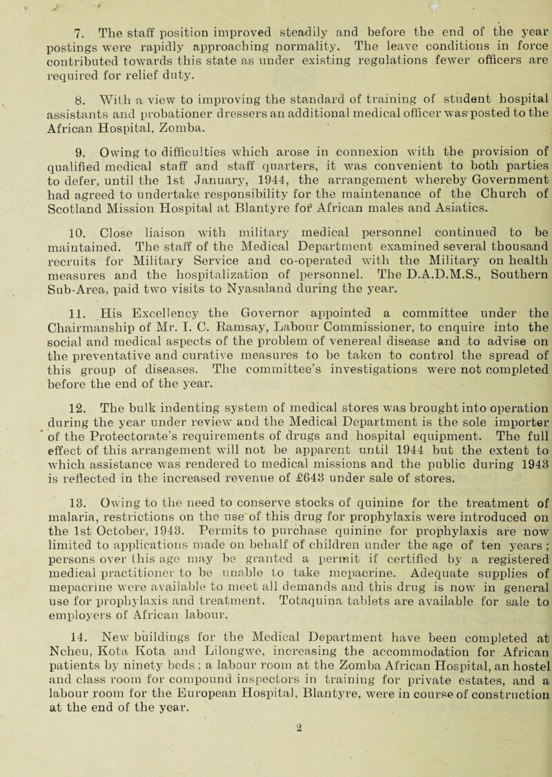 7. Tlie staff position improved steadily and before the end of the year postings were rapidly approaching normality. The leave conditions in force contributed towards this state as under existing regulations fewer officers are required for relief duty. 8. With a view to improving the standard of training of student hospital assistants and probationer dressers an additional medical officer was-posted to the African Hospital, Zomba. 9. Owing to difficulties which arose in connexion with the provision of qualified medical staff and staff quarters, it was convenient to both parties to defer, until the 1st January, 1944, the arrangement whereby Government had agreed to undertake responsibility for the maintenance of the Church of Scotland Mission Hospital at Blantyre for African males and Asiatics. 10. Close liaison with military medical personnel continued to be maintained. The staff of the Medical Department examined several thousand recruits for Military Service and co-operated with the Military on health measures and the hospitalization of personnel. The D.A.D.M.S., Southern Sub-Area, paid two visits to Nyasaiand during the year. 11. His Excellency the Governor appointed a committee under the Chairmanship of Mr. I. C. Ramsay, Labour Commissioner, to enquire into the social and medical aspects of the problem of venereal disease and to advise on the preventative and curative measures to be taken to control the spread of this group of diseases. The committee’s investigations were not completed before the end of the year. 12. The bulk indenting system of medical stores was brought into operation during the year under review and the Medical Department is the sole importer of the Protectorate’s requirements of drugs and hospital equipment. The full effect of this arrangement will not be apparent until 1944 but the extent to which assistance was rendered to medical missions and the public during 1943 is reflected in the increased revenue of £643 under sale of stores. 13. Owing to the need to conserve stocks of quinine for the treatment of malaria, restrictions on the use of this drug for prophjdaxis were introduced on the 1st October, 1943. Permits to purchase quinine for prophylaxis are now limited to applications made on behalf of children under the age of ten years ; persons over this age may be granted a permit if certified by a registered medical practitioner to be unable to take mepacrine. Adequate supplies of mepacrine were available to meet all demands and this drug is now in general use for prophylaxis and treatment. Totaquina tablets are available for sale to employers of African labour. 14. New buildings for the Medical Department have been completed at Ncheu, Kota Kota and Lilongwe, increasing the accommodation for African patients by ninety beds ; a labour room at the Zomba African Hospital, an hostel and class room for compound inspectors in training for private estates, and a labour room for the European Hospital, Blantyre, were in course of construction at the end of the year.