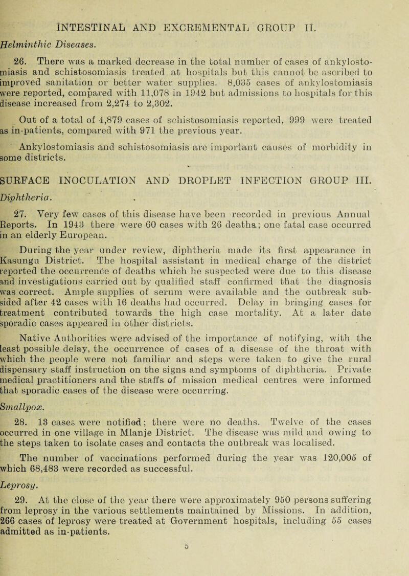 INTESTINAL AND EXCREMENTAL GROUP II. Helminthic Diseases. 26. There was a marked decrease in the total number of cases of ankylosto¬ miasis and schistosomiasis treated at hospitals but this cannot be ascribed to improved sanitation or better water supplies. 8,065 cases of ankylostomiasis were reported, compared with 11,078 in 1942 but admissions to hospitals for this disease increased from 2,274 to 2,802. Out of a total of 4,879 cases of schistosomiasis reported, 999 were treated as in-patients, compared with 971 the previous year. Ankylostomiasis and schistosomiasis are important causes of morbidity in some districts. V SURFACE INOCULATION AND DROPLET INFECTION GROUP III. Diphtheria. 27. Very few cases of this disease have been recorded in previous Annual Reports. In 1948 there were 60 cases with 26 deaths.; one fatal case occurred in an elderly European. During the year under review, diphtheria made its first appearance in Kasungu District. The hospital assistant in medical charge of the district reported the occurrence of deaths which he suspected were due to this disease and investigations carried out by qualified staff confirmed that the diagnosis was correct. Ample supplies of serum were available and the outbreak sub¬ sided after 42 cases with 16 deaths had occurred. Delay in bringing cases for treatment contributed towards the high case mortality. At a later date sporadic cases appeared in other districts. Native Authorities wTere advised of the importance of notifying, with the least possible delay, the occurrence of cases of a disease of the throat with which the people were not familiar and steps were taken to give the rural dispensary staff instruction on the signs and symptoms of diphtheria. Private medical practitioners and the staffs of mission medical centres were informed that sporadic cases of the disease were occurring. Smallpox. 28. 13 cases were notified; there were no deaths. Twelve of the cases occurred in one village in Mlanje District. The disease was mild and owing to the steps taken to isolate cases and contacts the outbreak was localised. The number of vaccinations performed during the year was 120,005 of which 68,483 were recorded as successful. Leprosy. 29. At the close of the year there w7ere approximately 950 persons suffering from leprosy in the various settlements maintained by Missions. In addition, 266 cases of leprosy were treated at Government hospitals, including 55 cases admitted as in-patients.