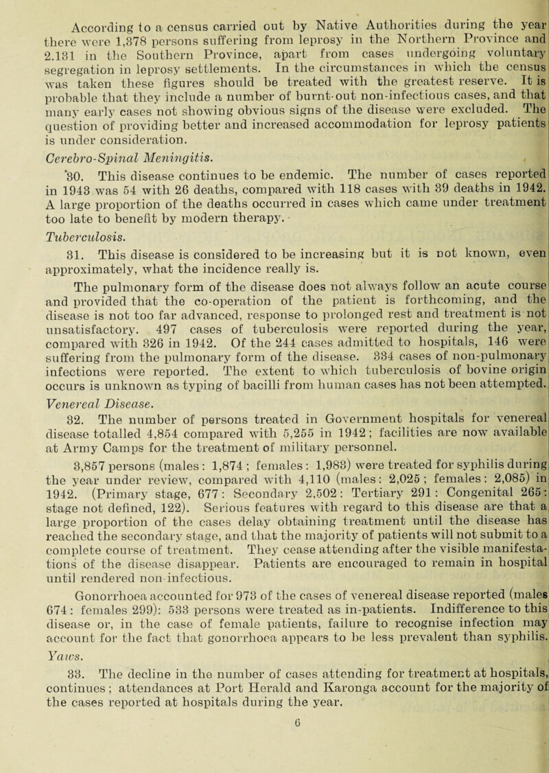 According to a census carried out by Native Authorities during the year there were 1,878 persons suffering from leprosy in the Northern Province and 2.181 in the Southern Province, apart from cases undergoing voluntary segregation in leprosy settlements. In the circumstances in which the census was taken these figures should be treated with the greatest reserve. It is probable that they include a number of burnt-out non-infections cases, and that many early cases not showing obvious signs of the disease were excluded. Thei question of providing better and increased accommodation for leprosy patients' is under consideration. Cerebro-Spinal Meningitis. *30. This disease continues to be endemic. The number of cases reported in 1943 was 54 with 26 deaths, compared with 118 cases with 39 deaths in 1942. A large proportion of the deaths occurred in cases which came under treatment too late to benefit by modern therapy. Tuberculosis. 31. This disease is considered to be increasing but it is not known, even approximately, what the incidence really is. The pulmonary form of the disease does not always follow an acute course and provided that the co-operation of the patient is forthcoming, and the disease is not too far advanced, response to prolonged rest and treatment is not unsatisfactory. 497 cases of tuberculosis were reported during the year, compared with 326 in 1942. Of the 244 cases admitted to hospitals, 146 were suffering from the pulmonary form of the disease. 334 cases of non-pulmonary infections were reported. The extent to which tuberculosis of bovine origin occurs is unknown as typing of bacilli from human cases has not been attempted. Venereal Disease. 32. The number of persons treated in Government hospitals for venereal disease totalled 4,854 compared with 5,255 in 1942 ; facilities are now available at Army Camps for the treatment of military personnel. 3,857 persons (males : 1,874 ; females : 1,983) were treated for syphilis during the year under review, compared with 4,110 (males: 2,025; females: 2,085) in 1942. (Primary stage, 677 : Secondary 2,502 : Tertiary 291 : Congenital 265: stage not defined, 122). Serious features with regard to this disease are that a large proportion of the cases delay obtaining treatment until the disease has reached the secondary stage, and that the majority of patients will not submit to a complete course of treatment. They cease attending after the visible manifesta¬ tions of the disease disappear. Patients are encouraged to remain in hospital until rendered non-infectious. Gonorrhoea accounted for 978 of the cases of venereal disease reported (males 674 : females 299): 583 persons were treated as in-patients. Indifference to this disease or, in the case of female patients, failure to recognise infection may account for the fact that gonorrhoea appears to be less prevalent than syphilis. Yaws. 38. The decline in the number of cases attending for treatment at hospitals, continues ; attendances at Port Herald and Karonga account for the majority of the cases reported at hospitals during the year,