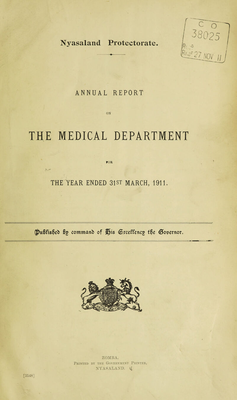 Nyasaland Protectorate. ANNUAL REPORT THE MEDICAL DEPARTMENT THE YEAR ENDED 31ST MARCH, 1911. (J)u8ft00efc Bg commattb of (Erceffencg tf}e (Bovernor. [3548] ZOMBA. Printed by the Government Printer, NYASALAND.