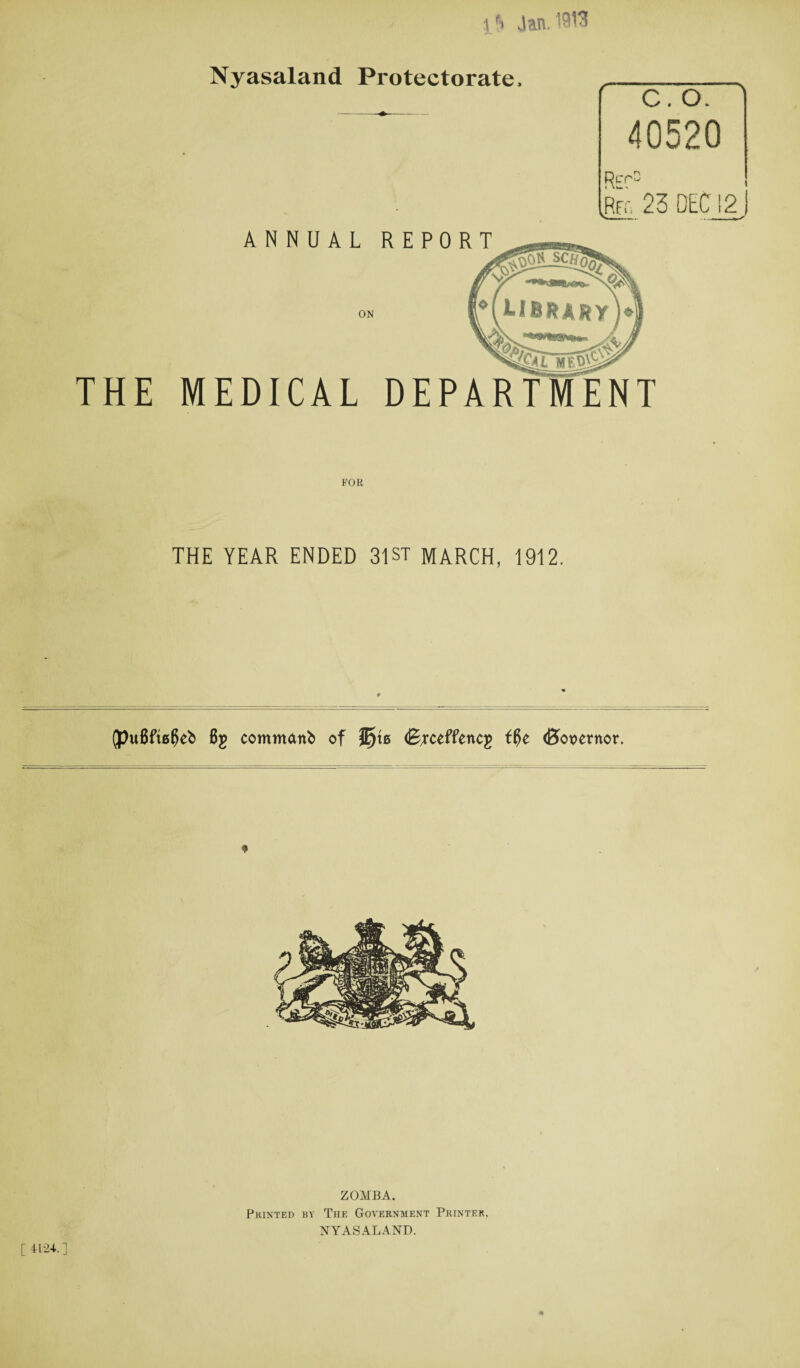 Nyasaland Protectorate. C. O. 40520 Rec Rfo 23 DEC 12 j ANNUAL REPORT ON THE MEDICAL DEPARTMENT THE YEAR ENDED 31ST MARCH, 1912, (puflfte^eb Bg commattb of J£)\b (Bjceffencg f$e <B>ot>ernor. ZOMBA. Printed by The Government Printer. NYASALAND. [4124.] #