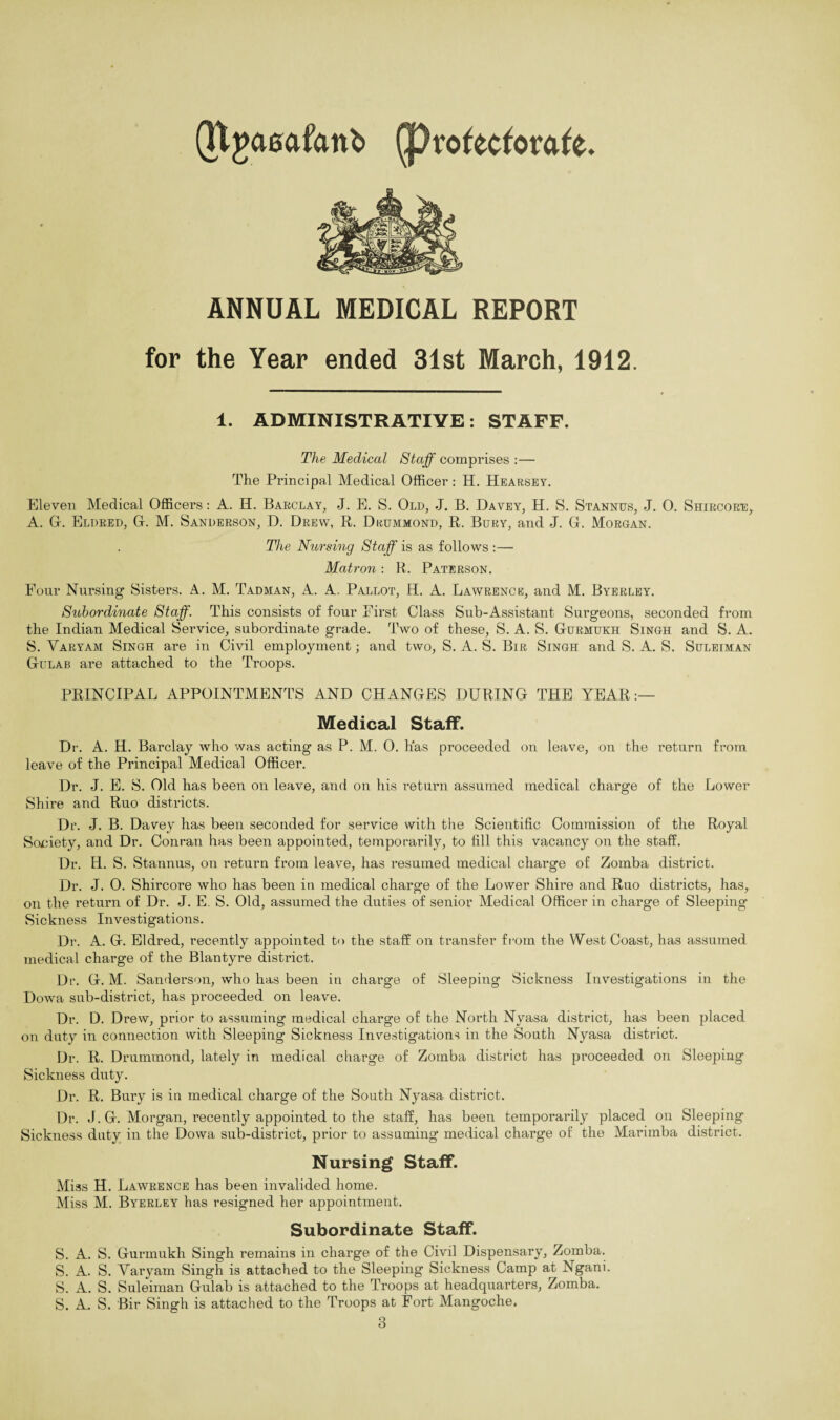 QProfecforafe. (Ttgaeafcmb ANNUAL MEDICAL REPORT for the Year ended 31st March, 1912. 1. ADMINISTRATIVE: STAFF. The Medical Staff comprises :— The Principal Medical Officer: H. Hearsey. Eleven Medical Officers: A. Id. Barclay, J. E. S. Old, J. B. Davey, H. S. Stannus, J. 0. Shircore, A. G. Eldred, G. M. Sanderson, D. Drew, R. Drummond, R. Bury, and J. G. Morgan. The Nursing Staff is as follows :— Matron: R. Paterson. Four Nursing Sisters. A. M. Tadman, A. A. Pallot, H. A. Lawrence, and M. Byerley. Subordinate Staff. This consists of four First Class Sub-Assistant Surgeons, seconded from the Indian Medical Service, subordinate grade. Two of these, S. A. S. Gurmukh Singh and S. A. S. Varyam Singh are in Civil employment; and two, S. A. S. Bir Singh and S. A. S. Suleiman Gulab are attached to the Troops. PRINCIPAL APPOINTMENTS AND CHANGES DURING THE YEAR:— Medical Staff. Dr. A. H. Barclay who was acting as P. M. 0. has proceeded on leave, on the return from leave of the Principal Medical Officer. Dr. J. E. S. Old has been on leave, and on his return assumed medical charge of the Lower Shire and Ruo districts. Dr. J. B. Davey has been seconded for service with the Scientific Commission of the Royal Society, and Dr. Conran has been appointed, temporarily, to fill this vacancy on the staff. Dr. H. S. Stannus, on return from leave, has resumed medical charge of Zomba district. Dr. J. 0. Shircore who has been in medical charge of the Lower Shire and Ruo districts, has, on the return of Dr. J. E. S. Old, assumed the duties of senior Medical Officer in charge of Sleeping Sickness Investigations. Dr. A. G. Eldred, recently appointed to the staff on transfer from the West Coast, has assumed medical charge of the Blantyre district. Dr. G. M. Sanderson, who has been in charge of Sleeping Sickness Investigations in the Dowa sub-district, has proceeded on leave. Dr. D. Drew, prior to assuming medical charge of the North Nyasa district, has been placed on duty in connection with Sleeping Sickness Investigations in the South Nyasa district. Dr. R. Drummond, lately in medical charge of Zomba district has proceeded on Sleeping Sickness duty. Dr. R. Bury is in medical charge of the South Nyasa district. Dr. J. G. Morgan, recently appointed to the staff, has been temporarily placed on Sleeping Sickness duty in the Dowa sub-district, prior to assuming medical charge of the Marimba district. Nursing Staff. Miss H. Lawrence has been invalided home. Miss M. Byerley has resigned her appointment. Subordinate Staff. S. A. S. Gurmukh Singh remains in charge of the Civil Dispensary, Zomba. S. A. S. Varyam Singh is attached to the Sleeping Sickness Camp at Ngani. S. A. S. Suleiman Gulab is attached to the Troops at headquarters, Zomba. S. A. S. Bir Singh is attached to the Troops at Fort Mangoche.