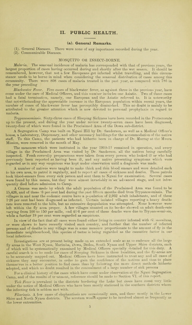 (a). General Remarks. (1) . General Diseases. There were none of any importance recorded during the year. (2) . Communicable Diseases. MOSQUITO OR INSECT-BORNE. Malaria. The seasonal incidence of malaria has corresponded with that of previous years, the largest proportion of cases having occurred during and shortly after the wet season. It should be remembered, however, that not a few Europeans get infected whilst travelling, and this circum¬ stance needs to be borne in mind when considering the seasonal distribution of cases among this community. There were 808 cases of malaria treated in the past year, as compared with 786 in the year preceding Blackwater Fever. Five cases of blackwater fever, as against three in the previous year, have come under the care of Medical Officers, and this number includes one Asiatic. Two of these cases had a fatal termination, namely, one European and the Asiatic referred to. It is noteworthy that notwithstanding the appreciable increase in the European population within recent years, the number of cases of blackwater fever has perceptibly diminished. This no doubt is mainly to be attributed to the greater attention which is now devoted to personal prophylaxis in regard to malaria. Trypanosomiasis. Sixty-three cases of Sleeping Sickness have been recorded in the Protectorate up to the present, and during the year under review twenty-seven cases have been diagnosed, twenty-four of which were found in the Proclaimed Area of the Dowa sub-district. A Segregation Camp was built on Ngani Hill by Dr. Sanderson, as well as a Medical Officer’s house, a Laboratory, Dispensary, and other necessary buildings for the accommodation of the native staff. To this Camp, the patients who had hitherto been in charge of Dr. Murray at the Mvera Mission, were removed in the month of May. The measures which were instituted in the year 1910-11 remained in operation, and every village in the Proclaimed Area was visited by Dr. Sanderson, all the natives being carefully inspected. Fresh coverslip preparations were taken from every person who looked ill or who had previously been reported as having been ill, and any native presenting symptoms which were regarded as in any way suspicious was kept under observation until a diagnosis was made. A number of natives were taught to make thick and thin blood smears and were detailed each to his own area, to patrol it regularly, and to report all cases of sickness and deaths. These patrols took blood-smears from every sick person and sent them to Ngani for examination. Several cases were found by this means, but they were almost invariably in an advanced stage, and not infre¬ quently died before admission to Camp. A Census wa,s made by which the adult population of the Proclaimed Area was found to be 15,426, and of these *3 per cent had during the past fifteen months died from Trypanosomiasis. The villages in and near the endemic centre have a population of 2,932 adult inhabitants, and of these P26 per cent had been diagnosed as infected. Certain isolated villages reporting a heavy death- rate were removed to the hills, but no extensive depopulation was attempted. None however were left within the fly area proper. A few villages situated on its border showed an adult death-rate varying from 100 to 150 per mille, and 4P6 per cent of these deaths were due to Trypanosomiasis, while a further 19 per cent were regarded as suspicious. In view of the fact that all cases were found either living in country infested with G. morsitans, or were shown to have recently visited such country, and further that the number of infected persons and of deaths in any village was in some measure proportionate to the amount of fly in the immediate neighbourhood, this species of tsetse is being regarded as the causative factor in our local infections. Investigations are at present being made on an extended scale so as to embrace all the large fly areas in the West Nyasa, Marimba, Dowa, Dedza, South Nyasa and Upper Shire districts, each of which will be systematically examined by Medical Officers specially detailed for this duty. A careful search is to be made for cases of Sleeping Sickness in these localities, and the fly-areas are to be accurately mapped out. Medical Officers have been instructed to treat any and all cases of sickness they may encounter, in order to gain the confidence of the natives and thus to place themselves in a better position to find cases than by following the more direct methods hitherto adopted, and which no doubt resulted in the concealment of a large number of sick persons For a clinical history of the cases which have come under observation at the Ngani Segregation Camp, and of the results of trjatment, reference should be made bo Section VI. of this report. Tick Fever is prevalent in the districts bordering the Lake but cases have come very little under the notice of Medical Officers who have been mostly stationed m the southern disti icts where the infecting tick is seldom met with. Filariasis. A few cases of elephantiasis are occasionally seen, and these mostly in the Lower Shire and North Nyasa districts. The scrotum woulH appear to be involved almost as frequently as the lower extremities.