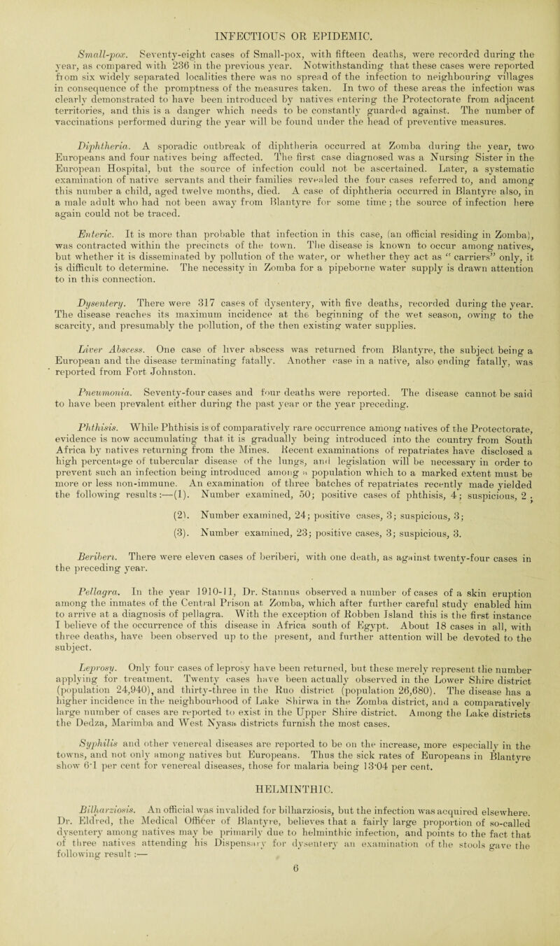 INFECTIOUS OR EPIDEMIC. Small-pox. Seventy-eight cases of Small-pox, with fifteen deaths, were recorded during the year, as compared with 236 in the previous year. Notwithstanding that these cases were reported from six widely separated localities there was no spread of the infection to neighbouring villages in consequence of the promptness of the measures taken. In two of these areas the infection was clearly demonstrated to have been introduced by natives entering the Protectorate from adjacent territories, and this is a danger which needs to be constantly guarded against. The number of vaccinations performed during the year will be found under the head of preventive measures. Diphtheria. A sporadic outbreak of diphtheria occurred at Zomba during the year, two Europeans and four natives being affected. The first case diagnosed Avas a Nursing Sister in the European Hospital, but the source of infection could not be ascertained. Later, a systematic examination of native seiwants and their families revealed the four cases inferred to, and among- this number a child, aged twelve months, died. A case of diphtheria occurred in Blantyre also, in a male adult who had not been away from Blantyre for some time; the source of infection here again could not be traced. Enteric. It is more than probable that infection in this case, (an official residing in Zomba), was contracted within the precincts of the town. The disease is known to occur among natives, but whether it is disseminated bjr pollution of the water, or whether they act as “ carriers” only, it is difficult to determine. The necessity in Zomba for a pipeborne water supply is drawn attention to in this connection. Dysentery. There were 317 cases of dysentery, with five deaths, recorded during the year. The disease reaches its maximum incidence at the beginning of the wet season, OAving to the scarcity, and presumably the pollution, of the then existing water supplies. Liver Abscess. One case of liver abscess was returned from Blantyre, the subject being- a European and the disease terminating fatally. Another case in a native, also ending fatally, was reported from Fort Johnston. Pneumonia. Seventy-four cases and four deaths Avere reported. The disease cannot be said to have been prevalent either during the past year or the year preceding. Phthisis. While Phthisis is of comparatively rare occurrence among natives of the Protectorate, evidence is iioav accumulating that it is gradually being introduced into the country from South Africa by natives returning from the Mines. Recent examinations of repatriates haAre disclosed a high percentage of tubercular disease of the lungs, and legislation will be necessaiw in order to prevent such an infection being introduced among a population which to a marked extent must be more or less noil-immune. An examination of three batches of repatriates recently made yielded the following results:—(1). Number examined, 50; positive cases of phthisis, 4; suspicious, 2 y (2) . Number examined, 24; positive cases, 3; suspicious, 3; (3) . Number examined, 23; positive cases, 3; suspicious, 3. Beriberi. There were eleven cases of beriberi, with one death, as against twenty-four cases in the preceding year. Pellagra. In the year 1910-11, Dr. Stannus observed a number of cases of a skin eruption among the inmates of the Central Prison at Zomba, which after further careful study enabled him to arrive at a diagnosis of pellagra. With the exception of Robben Island this is the first instance I believe of the occurrence of this disease in Africa south of Egypt. About 18 cases in all, with three deaths, have been observed up to the present, and further attention Avill be devoted to the subject. Leprosy. Only four cases of leprosy have been returned, but these merely represent the number applying for treatment. Twenty cases have been actually obseiwed in the LoAver Shire district (population 24,940), and thirty-three in the Ruo district (population 26,680), The disease has a higher incidence in the neighbourhood of Lake Shirwa in the Zomba district, and a comparatively large number of cases are reported to exist in the Upper Shire district. Among the Lake districts the Dedza, Marimba and West Nyasa districts furnish the most cases. Syphilis and other venereal diseases are reported to be on the increase, more especially in the towns, and not only among natives but Europeans. Thus the sick rates of Europeans in Blantyre show 64 per cent for venereal diseases, those for malaria being 13-04 per cent. HELMINTHIC. Bilharziosis. An official Avas invalided for bilharziosis, but the infection was acquired elseAvhere. Dr. Eldred, the Medical Officer of Blantyre, believes that a fairly large proportion of so-called dysentery among natives may be primarily due to helminthic infection, and points to the fact that of three natives attending his Dispensary for dysentery an examination of the stools gave the following result :—