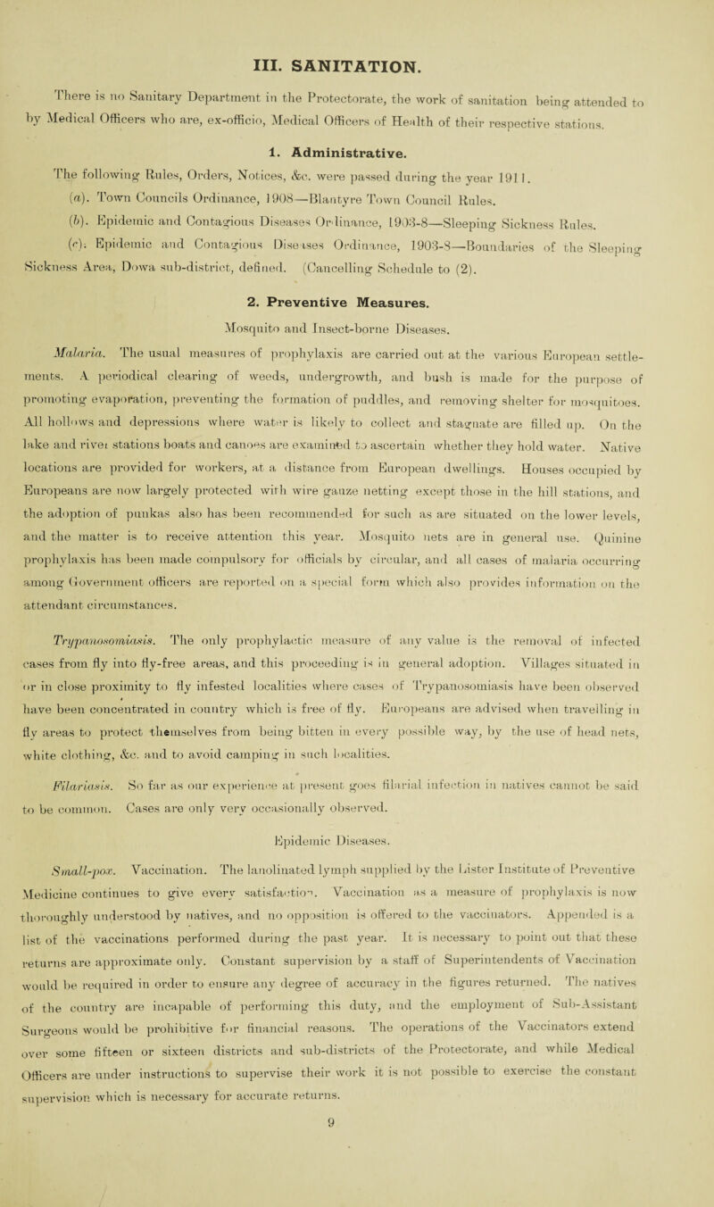 III. SANITATION. There is no Sanitary Department in the Protectorate, the work of sanitation being attended to by Medical Officers who are, ex-officio, Medical Officers of Health of their respective stations. 1. Administrative. 1 he following’ Rules, Orders, Notices, &c. were passed during the year 1911. (a) . Town Councils Ordinance, 1908—Blantyre Town Council Rules. (b) . Epidemic and Contagious Diseases Ordinance, 1903-8—Sleeping Sickness Rules. (r); Epidemic and Contagious Diseases Ordinance, 1903-8—Boundaries of the Sleeping Sickness Area, Dowa sub-district, defined. (Cancelling Schedule to (2). 2. Preventive Measures. Mosquito and Insect-borne Diseases. Malaria. The usual measures of prophylaxis are carried out at the various European settle¬ ments. A periodical clearing of weeds, undergrowth, and bush is made for the purpose of promoting evaporation, preventing the formation of puddles, and removing shelter for mosquitoes. All hollows and depressions where water is likely to collect and stagnate are filled up. On the lake and rivei stations boats and canoes are examined to ascertain whether they hold water. Native locations are provided for workers, at a distance from European dwellings. Houses occupied by Europeans are now largely protected with wire gauze netting except those in the hill stations, and the adoption of punkas also has been recommended for such as are situated on the lower levels, and the matter is to receive attention this year. Mosquito nets are in general use. Quinine prophylaxis has been made compulsory for officials by circular, and all cases of malaria occurring among Government officers are reported on a special form which also provides information on the attendant circumstances. Trypanosomiasis. The only prophylactic measure of any value is the removal of infected cases from fly into fly-free areas, and this proceeding is in general adoption. Villages situated in or in close proximity to fly infested localities where cases of Trypanosomiasis have been observed t have been concentrated in country which is free of fly. Europeans are advised when travelling in fly areas to protect themselves from being bitten in every possible way, by the use of head nets, white clothing, &c. and to avoid camping in such localities. Filar ias is. to be common. So far as our experience at present goes filarial infection in natives cannot be said Cases are only very occasionally observed. Epidemic Diseases. Small-pox. Vaccination. The lanolinated lymph supplied by the Lister Institute of Preventive Medicine continues to give every satisfaction. Vaccination as a measure of prophylaxis is now thoroughly understood by natives, and no opposition is offered to the vaccinators. Appended is a list of the vaccinations performed during the past year. It is necessary to point out that these returns are approximate oidy. Constant supervision by a staff of Superintendents of Vaccination would be required in order to ensure any degree of accuracy in the figures returned. The natives of the country are incapable of performing this duty, and the employment of Sub-Assistant Surgeons would be prohibitive for financial reasons. The operations of the Vaccinators extend over some fifteen or sixteen districts and sub-districts of the Protectorate, and while Medical Officers are under instructions to supervise their work it is not possible to exercise the constant supervision which is necessary for accurate returns.