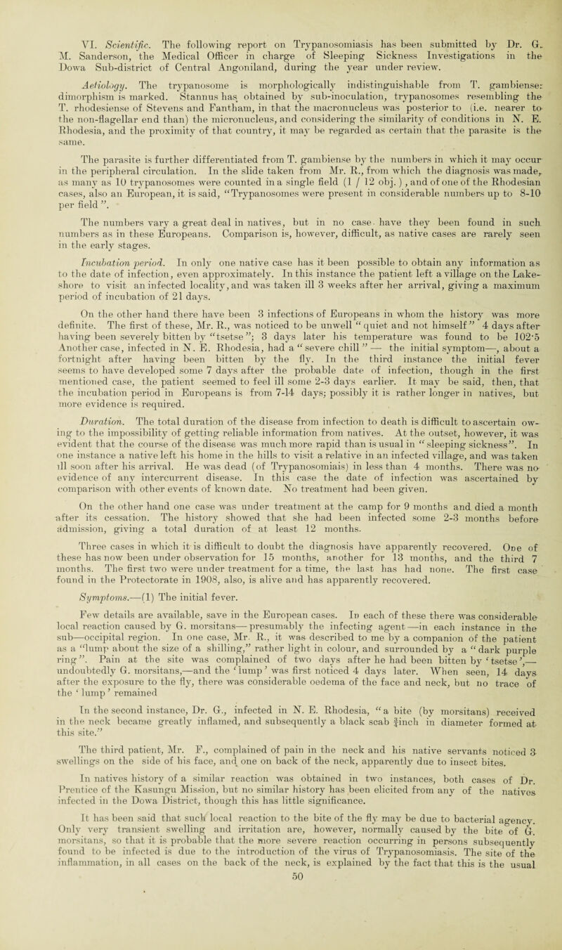 VI. Scientific. The following report on Trypanosomiasis has been submitted by Dr. G_ M. Sanderson, the Medical Officer in charge of Sleeping Sickness Investigations in the Dowa Sub-district of Central Angoniland, during the year under review. Aetiology. The trypanosome is morphologically indistinguishable from T. gambienser dimorphism is marked. Stannus has obtained by sub-inoculation, trypanosomes resembling the T. rhodesiense of Stevens and Fantham, in that the macronucleus was posterior to (i.e. nearer to the non-flagellar end than) the micronucleus, and considering the similarity of conditions in N. E. Rhodesia, and the proximity of that country, it may be regarded as certain that the parasite is the same. The parasite is further differentiated from T. gambiense by the numbers in which it may occur in the peripheral circulation. In the slide taken from Mr. R., from which the diagnosis was made,, as many as 10 trypanosomes were counted in a single field (1/12 obj.) , and of one of the Rhodesian cases, also an European, it is said, “ Trypanosomes were present in considerable numbers up to 8-10 per field ”. The numbers vary a great deal in natives, but in no case, have they been found in such numbers as in these Europeans. Comparison is, however, difficult, as native cases are rarely seen in the early stages. Incubation 'period. In only one native case has it been possible to obtain any information as to the date of infection, even approximately. In this instance the patient left a village on the Lake- shore to visit an infected locality, and was taken ill 3 weeks after her arrival, giving a maximum period of incubation of 21 days. On the other hand there have been 3 infections of Europeans in whom the history was more definite. The first of these, Mr. R., was noticed to be unwell “ quiet and not himself” 4 days after having been severely bitten by “tsetse ”; 3 days later his temperature was found to be 102’5 Another case, infected in N. E. Rhodesia, had a “severe chill ” — the initial symptom—, about a fortnight after having been bitten by the fly. In the third instance the initial fever seems to have developed some 7 days after the probable date of infection, though in the first mentioned case, the patient seemed to feel ill some 2-3 days earlier. It may be said, then, that the incubation period in Europeans is from 7-14 days; possibly it is rather longer in natives, but more evidence is required. Duration. The total duration of the disease from infection to death is difficult to ascertain ow¬ ing to the impossibility of getting reliable information from natives. At the outset, however, it was evident that the course of the disease was much more rapid than is usual in “sleeping sickness”. In one instance a native left his home in the hills to visit a relative in an infected village, and was taken ill soon after his arrival. He was dead (of Trypanosomiais) in less than 4 months. There was no¬ evidence of any intercurrent disease. In this case the date of infection was ascertained by comparison with other events of known date. Ho treatment had been given. On the other hand one case was under treatment at the camp for 9 months and died a month after its cessation. The history showed that she had been infected some 2-3 months before admission, giving a total duration of at least 12 months. Three cases in which it is difficult to doubt the diagnosis have apparently recovered. Ooe of these has now been under observation for 15 months, another for 13 months, and the third 7 months. The first two were under treatment for a time, the last has had none. The first case found in the Protectorate in 1908, also, is alive and has apparently recovered. Symptoms.—(1) The initial fever. Few details are available, save in the European cases. In each of these there was considerable local reaction caused by G. morsitans—presumably the infecting agent—in each instance in the sub—occipital region. In one case, Mr. R., it was desci’ibed to me by a companion of the patient as a “lump about the size of a shilling,” rather light in colour, and surrounded by a “ dark purple ring”. Pain at the site was complained of two days after he had been bitten by 1 tsetse \_ undoubtedly G. morsitans,—and the Gump ; was first noticed 4 days later. When seen, 14 days- after the exposure to the fly, there was considerable oedema of the face and neck, but no trace of the ‘ lump J remained In the second instance, Dr. G., infected in N. E. Rhodesia, “a bite (by morsitans) received in the neck became greatly inflamed, and subsequently a black scab finch in diameter formed at this site.” The third patient, Mr. F., complained of pain in the neck and his native servants noticed 3 swellings on the side of his face, and one on back of the neck, apparently due to insect bites. In natives history of a similar reaction was obtained in two instances, both cases of Dr. Prentice of the Kasungu Mission, but no similar history has been elicited from any of the natives infected in the Dowa District, though this has little significance. It has been said that such local reaction to the bite of the fly may be due to bacterial agency. Only very transient swelling and irritation are, however, normally caused by the bite of G. morsitans, so that it is probable that the more severe reaction occurring in persons subsequently found to be infected is due to the introduction of the virus of Trypanosomiasis. The site of the inflammation, in all cases on the back of the neck, is explained by the fact that this is the usual