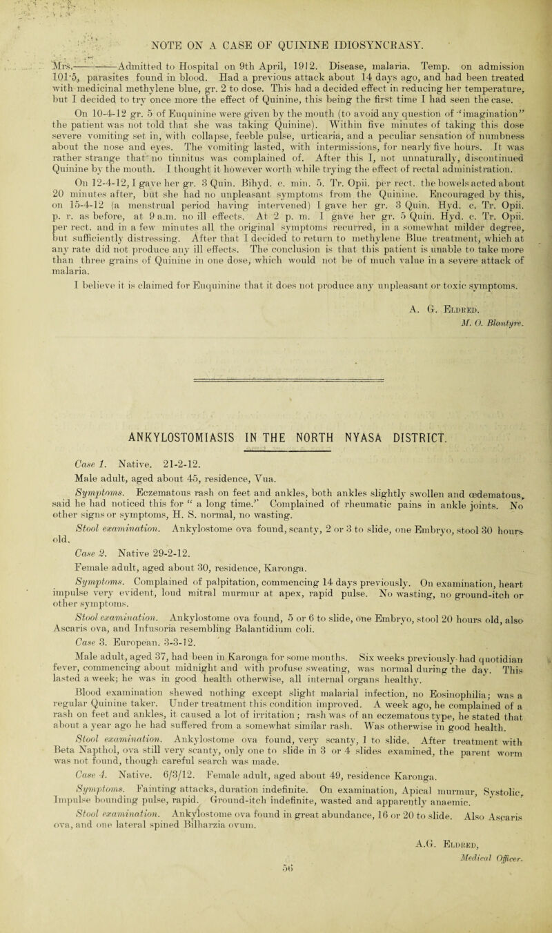 :t , ■* NOTE ON A CASE OF QUININE IDIOSYNCRASY. Mrk.————Admitted to Hospital on 9th April, 1912. Disease, malaria. Temp, on admission 10F5, parasites found in blood. Had a previous attack about 14 days ago, and had been treated with medicinal methylene blue, gr. 2 to dose. This had a decided effect in reducing her temperature,, but I decided to try once more the effect of Quinine, this being the first time I had seen the case. On 10-4-12 gr. 5 of Euquinine were given by the mouth (to avoid any question of m<imagination,r the patient was not told that she was taking Quinine). Within five minutes of taking this dose severe vomiting set in, with collapse, feeble pulse, urticaria, and a peculiar sensation of numbness about the nose and eyes. The vomiting lasted, with intermissions, for nearly five hours. It was rather strange that no tinnitus was complained of. After this I, not unnaturally, discontinued Quinine by the mouth. I thought it however worth while trying the effect of rectal administration. On 12-4-12,1 gave her gr. 8 Quin. Bihyd. c. min. 5. Tr. Opii. per rect. the bowels acted about 20 minutes after, but she had no unpleasant symptoms from the Quinine. Encouraged by this, on 15-4-12 (a menstrual period having intervened) I gave her gr. 3 Quin. Hyd. c. Tr. Opii. p. r. as before, at 9 a.m. no ill effects. At 2 p. m. I gave her gr. 5 Quin. Hyd. c. Tr. Opii. per rect. and in a few minutes all the original symptoms recurred, in a somewhat milder degree, but sufficiently distressing. After that I decided to return to methylene Blue treatment, which at any rate did not produce any ill effects. The conclusion is that this patient is unable to take more than three grains of Quinine in one dose, which would not be of much value in a severe attack of malaria. I believe it is claimed for Euquinine that it does not produce any unpleasant or toxic symptoms. A. Gr. Eldred. M. 0. Blantyre. ANKYLOSTOMIASIS IN THE NORTH NYASA DISTRICT. Case 1. Native. 21-2-12. Male adult, aged about 45, residence, Yua. Symptoms. Eczematous rash on feet and ankles, both ankles slightly swollen and cedematous said he had noticed this for “ a long time/’ Complained of rheumatic pains in ankle joints. No other signs or symptoms, H. S. normal, no wasting. Stool examination. Ankylostome ova found, scanty, 2 or 3 to slide, one Embryo, stool 30 hours old. Case 2. Native 29-2-12. Female adult, aged about 30, residence, Karonga. Symptoms. Complained of palpitation, commencing 14 days previously. On examination, heart impulse very evident, loud mitral murmur at apex, rapid pulse. No wasting, no ground-itch or other symptoms. Stool examination. Ankylostome ova found, 5 or 6 to slide, one Embryo, stool 20 hours old, also Ascaris ova, and Infusoria resembling Balantidium coli. Case 3. European. 3-3-12. Male adult, aged 37, had been in Karonga for some months. Six weeks previously- had quotidian fever, commencing about midnight and with profuse sweating, was normal during the day. This lasted a week; he was in good health otherwise, all internal organs healthy. Blood examination shewed nothing except slight malarial infection, no Eosinophilia; was a regular Quinine taker. Under treatment this condition improved. A week ago, he complained of a rash on feet and ankles, it caused a lot of irritation; rash was of an eczematous type, he stated that about a year ago he had suffered from a somewhat similar rash. Was otherwise in good health. Stool examination. Ankylostome ova found, very scanty, 1 to slide. After treatment with Beta Napthol, ova still very scanty, only one to slide in 3 or 4 slides examined, the parent worm was not found, though careful search was made. Case 4. Native. 6/3/12. Female adult, aged about 49, residence Karonga. Symptoms. Fainting attacks, duration indefinite. On examination, Apical murmur Systolic Impulse bounding pulse, rapid. Ground-itcli indefinite, wasted and apparently anaemic. Stool examination. Ankylostome ova found in great abundance, 16 or 20 to slide. Also Ascaris ova, and one lateral spined Bilharzia ovum. 56 A.G. Eldred, Mechcal Officer.