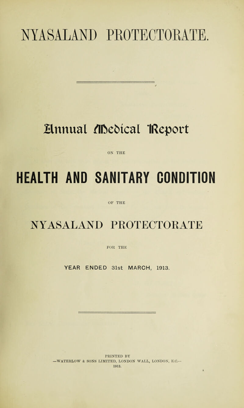 NYASALAND PROTECTORATE. Bnnual ®ebtcal IReport ON THE HEALTH AND SANITARY CONDITION OF THE NYASALAND PROTECTORATE FOR THE YEAR ENDED 31st MARCH, 1913. PRINTED BY —WATERLOW & SONS LIMITED, LONDON WALL, LONDON, E.O.— 1913. A