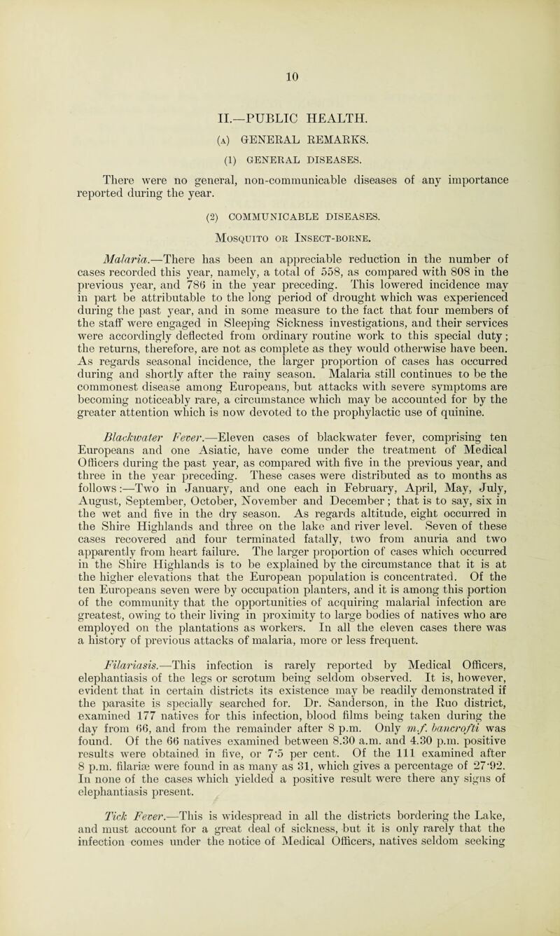 II.—PUBLIC HEALTH. (a) general remarks. (1) GENERAL DISEASES. There were no general, non-communicable diseases of any importance reported during the year. (2) COMMUNICABLE DISEASES. Mosquito or Insect-borne. Malaria.—There has been an appreciable reduction in the number of cases recorded this year, namely, a total of 558, as compared with 808 in the previous year, and 786 in the year preceding. This lowered incidence may in part be attributable to the long period of drought which was experienced during the past year, and in some measure to the fact that four members of the staff were engaged in Sleeping Sickness investigations, and their services were accordingly deflected from ordinary routine work to this special duty; the returns, therefore, are not as complete as they would otherwise have been. As regards seasonal incidence, the larger proportion of cases has occurred during and shortly after the rainy season. Malaria still continues to be the commonest disease among Europeans, but attacks with severe symptoms are becoming noticeably rare, a circumstance which may be accounted for by the greater attention which is now devoted to the prophylactic use of quinine. Blackwater Fever.—Eleven cases of blackwater fever, comprising ten Europeans and one Asiatic, have come under the treatment of Medical Officers during the past year, as compared with five in the previous year, and three in the year preceding. These cases were distributed as to months as follows:—Two in January, and one each in February, April, May, July, August, September, October, November and December; that is to say, six in the wet and five in the dry season. As regards altitude, eight occurred in the Shire Highlands and three on the lake and river level. Seven of these cases recovered and four terminated fatally, two from anuria and two apparently from heart failure. The larger proportion of cases which occurred in the Shire Highlands is to be explained by the circumstance that it is at the higher elevations that the European population is concentrated. Of the ten Europeans seven were by occupation planters, and it is among this portion of the community that the opportunities of acquiring malarial infection are greatest, owing to their living in proximity to large bodies of natives who are employed on the plantations as workers. In all the eleven cases there was a history of previous attacks of malaria, more or less frequent. Filariasis.—This infection is rarely reported by Medical Officers, elephantiasis of the legs or scrotum being seldom observed. It is, however, evident that in certain districts its existence may be readily demonstrated if the parasite is specially searched for. Dr. Sanderson, in the Ruo district, examined 177 natives for this infection, blood films being taken during the day from 66, and from the remainder after 8 p.m. Only m.f. bancrofti was found. Of the 66 natives examined between 8.30 a.m. and 4.30 p.m. positive results were obtained in five, or 7'5 per cent. Of the 111 examined after 8 p.m. filarise were found in as many as 31, which gives a percentage of 27*92. In none of the cases which yielded a positive result were there any signs of elephantiasis present. Tick Fever.—This is widespread in all the districts bordering the Lake, and must account for a great deal of sickness, but it is only rarely that the infection comes under the notice of Medical Officers, natives seldom seeking