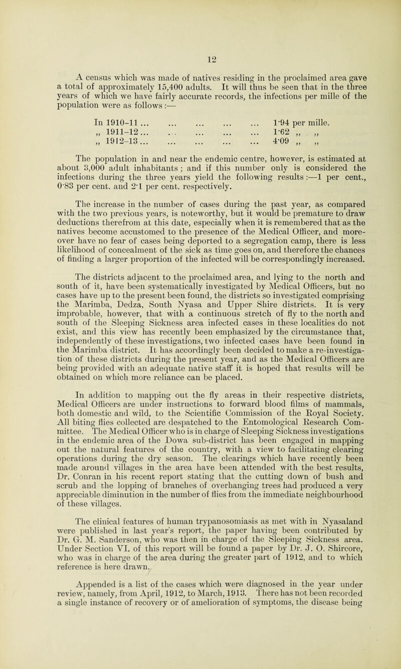 A census which was made of natives residing in the proclaimed area gave a total of approximately 15,400 adults. It will thus be seen that in the three years of which we have fairly accurate records, the infections per mille of the population were as follows :— In 1910-11 ... ... ... ... ... D94 per mille. „ 1911-12. 1-62 „ „ 1912-13. 4’09 ,, „ The population in and near the endemic centre, however, is estimated at about 3,000 adult inhabitants ; and if this number only is considered the infections during the three years yield the following results :—1 per cent., 0’83 per cent, and 2*1 per cent, respectively. The increase in the number of cases during the past year, as compared with the two previous years, is noteworthy, but it would be premature to draw deductions therefrom at this date, especially when it is remembered that as the natives become accustomed to the presence of the Medical Officer, and more¬ over have no fear of cases being deported to a segregation camp, there is less likelihood of concealment of the sick as time goes on, and therefore the chances of finding a larger proportion of the infected will be correspondingly increased. The districts adjacent to the proclaimed area, and lying to the north and south of it, have been systematically investigated by Medical Officers, but no cases have up to the present been found, the districts so investigated comprising the Marimba, Dedza, South Nyasa and Upper Shire districts. It is very improbable, however, that with a continuous stretch of fly to the north and south of the Sleeping Sickness area infected cases in these localities do not exist, and this view lias recently been emphasized by the circumstance that, independently of these investigations, two infected cases have been found in the Marimba district. It has accordingly been decided to make a re-investiga¬ tion of these districts during the present year, and as the Medical Officers are being provided with an adequate native staff it is hoped that results will be obtained on which more reliance can be placed. In addition to mapping out the fly areas in their respective districts, Medical Officers are under instructions to forward blood films of mammals, both domestic and wild, to the Scientific Commission of the Royal Society. All biting flies collected are despatched to the Entomological Research Com¬ mittee. The Medical Officer who is in charge of Sleeping Sickness investigations in the endemic area of the Dowa sub-district has been engaged in mapping out the natural features of the country, with a view to facilitating clearing operations during the dry season. The clearings which have recently been made around villages in the area have been attended with the best results, Dr. Conran in his recent report stating that the cutting down of bush and scrub and the lopping of branches of overhanging trees had produced a very appreciable diminution in the number of flies from the immediate neighbourhood of these villages. The clinical features of human trypanosomiasis as met with in Nyasaland were published in last year’s report, the paper having been contributed by Dr. G. M. Sanderson, who was then in charge of the Sleeping Sickness area. Under Section VI. of this report will be found a paper by Dr. J. O. Shircore, who was in charge of the area during the greater part of 1912, and to which reference is here drawn. Appended is a list of the cases which were diagnosed in the year under review, namely, from April, 1912, to March, 1913. There has not been recorded a single instance of recovery or of amelioration of symptoms, the disease being