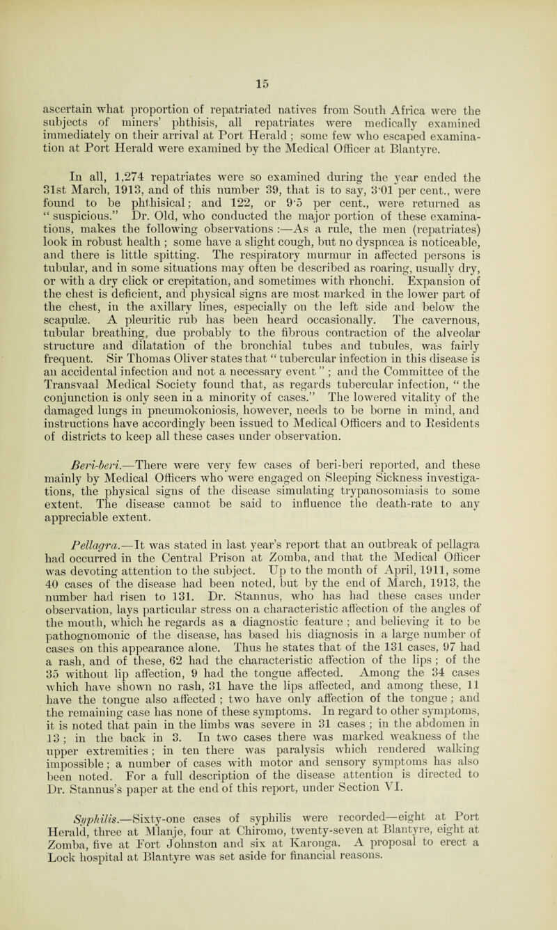 ascertain what proportion of repatriated natives from South Africa were the subjects of miners’ phthisis, all repatriates were medically examined immediately on their arrival at Port Herald ; some few who escaped examina¬ tion at Port Herald were examined by the Medical Officer at Blantyre. In all, 1,274 repatriates were so examined during the year ended the 31st March, 1913, and of this number 39, that is to say, 3'01 per cent., were found to be phthisical; and 122, or 9’5 per cent., were returned as “ suspicious.” Dr. Old, who conducted the major portion of these examina¬ tions, makes the following observations :—As a rule, the men (repatriates) look in robust health ; some have a slight cough, but no dyspnoea is noticeable, and there is little spitting. The respiratory murmur in affected persons is tubular, and in some situations may often be described as roaring, usually dry, or with a dry click or crepitation, and sometimes with rhonchi. Expansion of the chest is deficient, and physical signs are most marked in the lower part of the chest, in the axillary lines, especially on the left side and below the scapulse. A pleuritic rub has been heard occasionally. The cavernous, tubular breathing, due probably to the fibrous contraction of the alveolar structure and dilatation of the bronchial tubes and tubules, was fairly frequent. Sir Thomas Oliver states that “ tubercular infection in this disease is an accidental infection and not a necessary event ” ; and the Committee of the Transvaal Medical Society found that, as regards tubercular infection, “ the conjunction is only seen in a minority of cases.” The lowered vitality of the damaged lungs in pneumokoniosis, however, needs to be borne in mind, and instructions have accordingly been issued to Medical Officers and to Residents of districts to keep all these cases under observation. Beri-beri.—There were very few cases of beri-beri reported, and these mainly by Medical Officers who were engaged on Sleeping Sickness investiga¬ tions, the physical signs of the disease simulating trypanosomiasis to some extent. The disease cannot be said to influence the death-rate to any appreciable extent. Pellagra.—It was stated in last year’s report that an outbreak of pellagra had occurred in the Central Prison at Zomba, and that the Medical Officer was devoting attention to the subject. Up to the month of April, 1911, some 40 cases of the disease had been noted, but by the end of March, 1913, the number had risen to 131. Dr. Stannus, who has had these cases under observation, lays particular stress on a characteristic affection of the angles of the mouth, which he regards as a diagnostic feature ; and believing it to be pathognomonic of the disease, has based his diagnosis in a large number of cases on this appearance alone. Thus he states that of the 131 cases, 97 had a rash, and of these, 62 had the characteristic affection of the lips ; of the 35 without lip affection, 9 had the tongue affected. Among the 34 cases which have shown no rash, 31 have the lips affected, and among these, 11 have the tongue also affected ; two have only affection of the tongue ; and the remaining case has none of these symptoms. In regard to other symptoms, it is noted that pain in the limbs was severe in 31 cases ; in the abdomen in 13; in the back in 3. In two cases there was marked weakness of the upper extremities; in ten there was paralysis which rendered walking impossible; a number of cases with motor and sensory symptoms has also been noted. For a full description of the disease attention is directed to Dr. Stannus’s paper at the end of this report, under Section VI. Syphilis.—Sixty-one cases of syphilis were recorded—eight at Port Herald, three at Mlanje, four at Chiromo, twenty-seven at Blantyre, eight at Zomba, five at Fort Johnston and six at Karonga. A proposal to erect a Lock hospital at Blantyre was set aside for financial reasons.