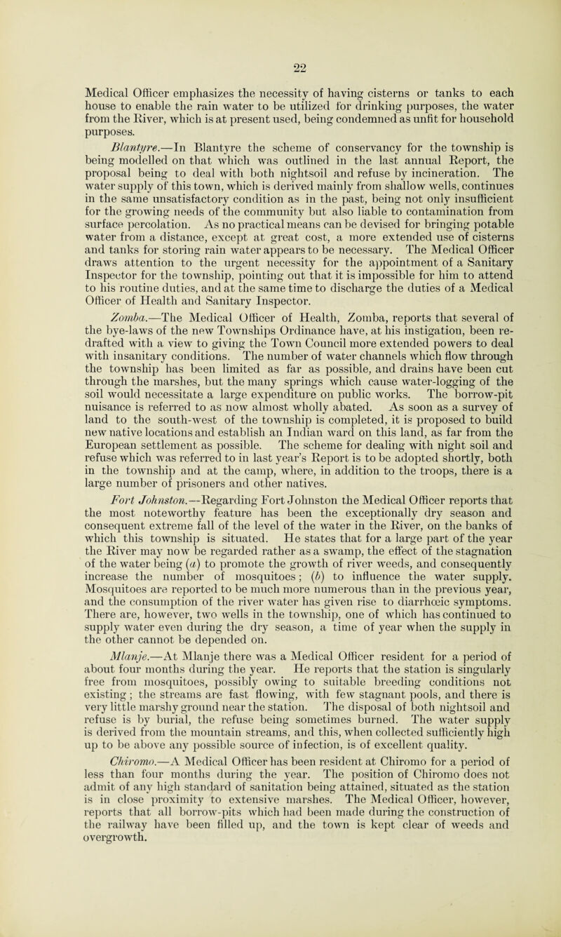 Medical Officer emphasizes the necessity of having cisterns or tanks to each house to enable the rain water to be utilized for drinking purposes, the water from the River, which is at present used, being condemned as unfit for household purposes. Blantyre.—In Blantyre the scheme of conservancy for the township is being modelled on that which was outlined in the last annual Report, the proposal being to deal with both nightsoil and refuse by incineration. The water supply of this town, which is derived mainly from shallow wells, continues in the same unsatisfactory condition as in the past, being not only insufficient for the growing needs of the community but also liable to contamination from surface percolation. As no practical means can be devised for bringing potable water from a distance, except at great cost, a more extended use of cisterns and tanks for storing rain water appears to be necessary. The Medical Officer draws attention to the urgent necessity for the appointment of a Sanitary Inspector for the township, pointing out that it is impossible for him to attend to his routine duties, and at the same time to discharge the duties of a Medical Officer of Health and Sanitary Inspector. Zomba.— The Medical Officer of Health, Zomba, reports that several of the bye-laws of the new Townships Ordinance have, at his instigation, been re¬ drafted with a view to giving the Town Council more extended powers to deal with insanitary conditions. The number of water channels which flow through the township has been limited as far as possible, and drains have been cut through the marshes, but the many springs which cause water-logging of the soil would necessitate a large expenditure on public works. The borrow-pit nuisance is referred to as now almost wholly abated. As soon as a survey of land to the south-west of the township is completed, it is proposed to build new native locations and establish an Indian ward on this land, as far from the European settlement as possible. The scheme for dealing with night soil and refuse which was referred to in last year’s Report is to be adopted shortly, both in the township and at the camp, where, in addition to the troops, there is a large number of prisoners and other natives. Fort Johnston.—Regarding Fort Johnston the Medical Officer reports that the most noteworthy feature has been the exceptionally dry season and consequent extreme fall of the level of the water in the River, on the banks of which this township is situated. He states that for a large part of the year the River may now be regarded rather as a swamp, the effect of the stagnation of the water being (a) to promote the growth of river weeds, and consequently increase the number of mosquitoes; (b) to influence the water supply. Mosquitoes are reported to be much more numerous than in the previous year, and the consumption of the river water has given rise to diarrhoeic symptoms. There are, however, two wells in the township, one of which has continued to supply water even during the dry season, a time of year when the supply in the other cannot be depended on. Mlanje.—At Mlanje there was a Medical Officer resident for a period of about four months during the year. He reports that the station is singularly free from mosquitoes, possibly owing to suitable breeding conditions not existing; the streams are fast flowing, with few stagnant pools, and there is very little marshy ground near the station. The disposal of both nightsoil and refuse is by burial, the refuse being sometimes burned. The water supply is derived from the mountain streams, and this, when collected sufficiently high up to be above any possible source of infection, is of excellent quality. Chiromo.—A Medical Officer has been resident at Cliiromo for a period of less than four months during the year. The position of Chiromo does not admit of any high standard of sanitation being attained, situated as the station is in close proximity to extensive marshes. The Medical Officer, however, reports that all borrow-pits which had been made during the construction of the railway have been filled up, and the town is kept clear of weeds and overgrowth.