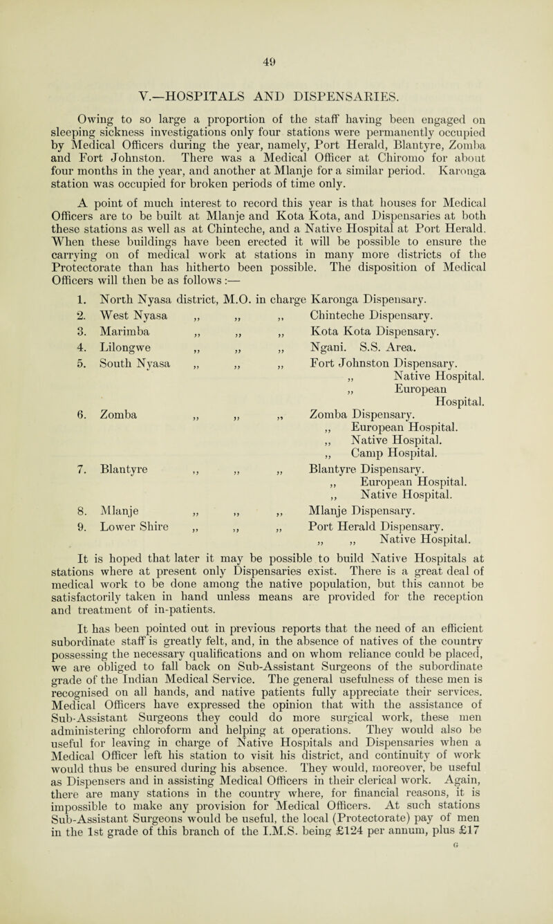V.—HOSPITALS AND DISPENSARIES. Owing to so large a proportion of the staff having been engaged on sleeping sickness investigations only four stations were permanently occupied by Medical Officers during the year, namely, Port Herald, Blantyre, Zomba and Fort Johnston. There was a Medical Officer at Chiromo for about four months in the year, and another at Mlanje for a similar period. Karonga station was occupied for broken periods of time only. A point of much interest to record this year is that houses for Medical Officers are to be built at Mlanje and Kota Kota, and Dispensaries at both these stations as well as at Chinteche, and a Native Hospital at Port Herald. When these buildings have been erected it will be possible to ensure the carrying on of medical work at stations in many more districts of the Protectorate than has hitherto been possible. The disposition of Medical Officers will then be as follows :— 1. 2. 3. 4. 5. 6. 7. 8. 9. North Nyasa district, M.O. in charge Karonga Dispensary. West Nyasa Marimba Lilongwe South Nvasa )7 yy yy Chinteche Dispensary. Kota Kota Dispensary. Ngani. S.S. Area. Fort Johnston Dispensary. Native Hospital. European Hospital. yy yy Zomba Blantyre Mlanje Lower Shire Zomba Dispensary. ,, European Hospital. ,, Native Hospital. ,, Camp Hospital. Blantyre Dispensary. ,, European Hospital. ,, Native Hospital. Mlanje Dispensary. Port Herald Dispensary. „ ,, Native Hospital. It is hoped that later it may be possible to build Native Hospitals at stations where at present only Dispensaries exist. There is a great deal of medical work to be done among the native population, but this cannot be satisfactorily taken in hand unless means are provided for the reception and treatment of in-patients. It has been pointed out in previous reports that the need of an efficient subordinate staff is greatly felt, and, in the absence of natives of the country possessing the necessary qualifications and on whom reliance could be placed, we are obliged to fall back on Sub-Assistant Surgeons of the subordinate grade of the Indian Medical Service. The general usefulness of these men is recognised on all hands, and native patients fully appreciate their services. Medical Officers have expressed the opinion that with the assistance of Sub-Assistant Surgeons they could do more surgical work, these men administering chloroform and helping at operations. They would also be useful for leaving in charge of Native Hospitals and Dispensaries when a Medical Officer left his station to visit his district, and continuity of work would thus be ensured during his absence. They would, moreover, be useful as Dispensers and in assisting Medical Officers in their clerical work. Again, there are many stations in the country where, for financial reasons, it is impossible to make any provision for Medical Officers. At such stations Sub-Assistant Surgeons would be useful, the local (Protectorate) pay of men in the 1st grade of this branch of the I.M.S. being £124 per annum, plus £17 G