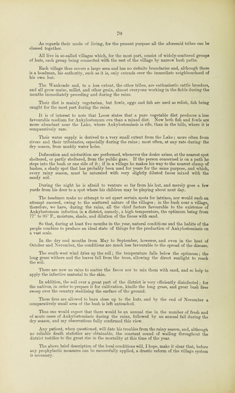 As regards their mode of living, for the present purpose all the aforesaid tribes can he classed together. All live in so-called villages which, for the most part, consist of widely-scattered groups of huts, each group being connected with the rest of the village by narrow hush paths. Each village thus covers a large area and has no definite boundaries and, although there is a headman, his authority, such as it is, only extends over the immediate neighbourhood of his own hut. The Wankonde and, to a less extent, the other tribes, are enthusiastic cattle breeders, and all grow maize, millet, and other grain, almost everyone working in the fields during the months immediately preceding and during the rains. Their diet is mainly vegetarian, but fowls, eggs and fish are used as relish, fish being caught for the most part during the rains. It is of interest to note that Looss states that a pure vegetable diet produces a less favourable medium for Ankylostomum ova than a mixed diet. Now both fish and fowls are more abundant near the Lake, where Ankylostomiasis is rife, than in the hills, where it is comparatively rare. Their water supply is derived to a very small extent from the Lake ; more often from rivers and their tributaries, especially during the rains; most often, at any rate during the dry season, from muddy water holes. Defsecation and micturition are performed, whenever the desire arises, at the nearest spot sheltered, or partly sheltered, from the public gaze. If the person concerned is on a path he steps into the bush or one side of it; if in a village he makes his way to the nearest clump of bushes, a shady spot that has probably been used for years for the same purpose, and which, every rainy season, must be saturated with very slightly diluted faeces mixed with the sandy soil. During the night he is afraid to venture so far from his hut, and merely goes a few yards from his door to a spot where his children may be playing about next day. The headmen make no attempt to set apart certain spots for latrines, nor would such an attempt succeed, owing to the scattered nature of the villages ; in the bush near a village, therefore, we have, during the rains, all the chief factors favourable to the existence of Ankylostomum infection in a district, namely, a high temperature, the optimum being from 77° to 95° F., moisture, shade, and dilution of the faeces with sand. So that, during at least five months in the year, natural conditions and the habits of the people combine to produce an ideal state of things for the production of Ankylostomiasis on a vast scale. In the dry cool months from May to September, however, and even in the heat of October and November, the conditions are much less favourable to the spread of the disease. The south-west wind dries up the soil; the temperature falls below the optimum; the long grass withers and the leaves fall from the trees, allowing the direct sunlight to reach the soil. There are now no rains to scatter the fseces nor to mix them with sand, and so help to apply the infective material to the skin. In addition, the soil over a great part of the district is very efficiently disinfected; for the natives, in order to prepare it for cultivation, kindle the long grass, and great bush fires sweep over the country sterilising the surface of the ground. These fires are allowed to burn close up to the huts, and by the end of November a comparatively small area of the bush is left untouched. Thus one would expect that there would be an annual rise in the number of fresh and of acute cases of Ankylostomiasis during the rains, followed by an annual fall during the dry season, and my observations fully confirmed this view. Any patient, when questioned, will date his troubles from the rainy season, and, although no reliable death statistics are obtainable, the constant sound of wailing throughout the district testifies to the great rise in the mortality at this time of the year. The above brief description of the local conditions will, I hope, make it clear that, before any prophylactic measures can be successfully applied, a drastic reform of the village system is necessary.