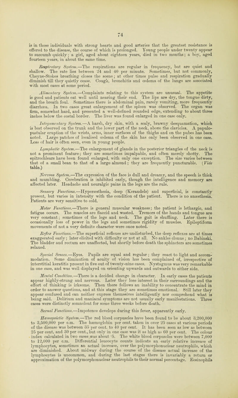is in those individuals with strong hearts and good arteries that the greatest resistance is offered to the disease, the course of which is prolonged. Young people under twenty appear to succumb quickly; a girl, aged about eighteen years, died in two months; a hoy, aged fourteen years, in about the same time. Respiratory System.—The respirations are regular in frequency, hut are quiet and shallow. The rate lies between 24 and 40 per minute. Sometimes, hut not commonly, Cheyne-Stokes breathing closes the scene ; at other times pulse and respiration gradually diminish till they quietly cease. Cough, bronchitis and oedema of the lungs are associated with most cases at some period. Alimentary System.—Complaints relating to this system are unusual. The appetite is good and patients eat well until nearing their end. The lips are dry, the tongue dirty, and the breath foul. Sometimes there is abdominal pain, rarely vomiting, more frequently diarrhoea. In two cases great enlargement of the spleen was observed. The organ was firm, somewhat hard, and presented a well-defined rounded edge, extending to about three inches below the costal border. The liver was found enlarged in one case only. Integumentary System.—A harsh, dry skin, with a scaly, brawny desquamation, which is best observed on the trunk and the lower part of the neck, above the clavicles. A papulo- pustular eruption of the wrists, arms, inner surfaces of the thighs and on the pubes has been noted. Large patches of localised oedema of the skin has only been observed in one case. Loss of hair is often seen, even in young people. Lymphatic System.—The enlargement of glands in the posterior triangles of the neck is not a prominent feature; they are sometimes impalpable, and often merely shotty. The epitrochlears have been found enlarged, with only one exception. The size varies between that of a small bean to that of a large almond ; they are frequently puncturable. (Vide table.) Nervous System.—The expression of the face is dull and dreamy, and the speech is thick and mumbling. Cerebration is inhibited early, though the intelligence and memory are affected later. Headache and neuralgic pains in the legs are the rule. Sensory Functions.—Hypersesthesia, deep (Iverandels) and superficial, is constantly present, but varies in intensity with the condition of the patient. There is no anaesthesia. Patients are very sensitive to cold. Motor Functions.—There is general muscular weakness; the patient is lethargic, and fatigue occurs. The muscles are flaccid and wasted. Tremors of the hands and tongue are very constant; sometimes of the legs and neck. The gait is shuffling. Later there is occasionally loss of power in the legs and sometimes rigidity of muscles. Epileptiform movements of not a very definite character were once noted. Reflex Functions.—The superficial reflexes are undisturbed, the deep reflexes are at times exaggerated early ; later elicited with difficulty or not at all. No ankles clonus ; no Babinski. The bladder and rectum are unaffected, but shortly before death the sphincters are sometimes relaxed. Special Senses.—Eyes. Pupils are equal and regular ; they react to light and accom¬ modation. Some diminution of acuity of vision has been complained of, irrespective of interstitial keratitis present in five out of twenty-nine cases. Nystagmus was very remarkable in one case, and was well displayed on orienting upwards and outwards to either side. Mental Condition.—There is a decided change in character. In early cases the patients appear highly-strung and nervous. Later they lose interest in their surroundings and the effort of thinking is irksome. Then there follows an inability to concentrate the mind in order to answer questions, and at this stage they are sometimes emotional. Still later they appear confused and can neither express themselves intelligently nor comprehend what is being said. Delirium and maniacal symptoms are not usually early manifestations. Three cases were distinctly somnolent for some three weeks before death. Sexual Functions.—Impotence develops during this fever, apparently early. Hcemopoietic System.—The red blood corpuscles have been found to be about 3,200,000 to 3,500,000 per c.m. The haemoglobin per cent, taken in over 25 cases at various periods of the disease was between 35 per cent, to 40 per cent. It has been seen as low as between 25 per cent, and 30 per cent., but only in one case was it as high as 60 per cent. The colour index calculated in two cases was about ‘5. The white blood corpuscles were between 7,000 to 12,000 per c.m. Differential leucocyte counts indicate an early relative increase of lymphocytes, sometimes an actual increase, over the polymorphonuclear neutrophils, which are diminished. About midway during the course of the disease actual increase of the lymphocytes is uncommon, and during the last stages there is invariably a return or approximation of the polymorphonuclear neutrophils to their normal percentage. Eosinophils