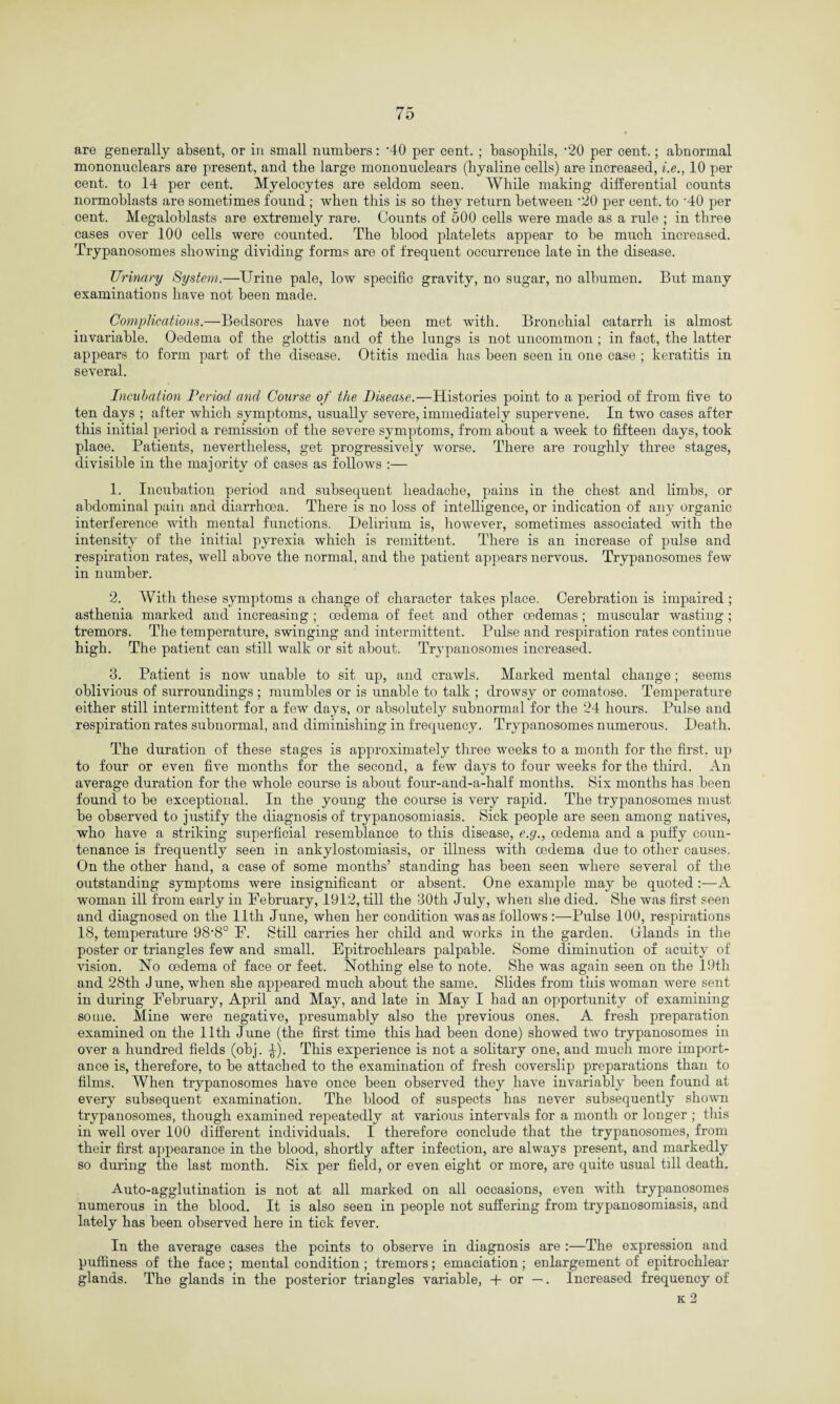 are generally absent, or in small numbers: ’40 per cent. ; basophils, '20 per cent.; abnormal mononuclears are present, and the large mononuclears (hyaline cells) are increased, i.e., 10 per cent, to 14 per cent. Myelocytes are seldom seen. While making differential counts normoblasts are sometimes found ; when this is so they return between *20 per cent, to '40 per cent. Megaloblasts are extremely rare. Counts of 500 cells were made as a rule ; in three cases over 100 cells were counted. The blood platelets appear to be much increased. Trypanosomes showing dividing forms are of frequent occurrence late in the disease. Urinary System.—Urine pale, low specific gravity, no sugar, no albumen. But many examinations have not been made. Complications.—Bedsores have not been met with. Bronchial catarrh is almost invariable. Oedema of the glottis and of the lungs is not uncommon ; in fact, the latter appears to form part of the disease. Otitis media has been seen in one case ; keratitis in several. Incubation Period and Course of the Disease.—Histories point to a period of from five to ten days ; after which symptoms, usually severe, immediately supervene. In two cases after this initial period a remission of the severe symptoms, from about a week to fifteen days, took place. Patients, nevertheless, get progressively worse. There are roughly three stages, divisible in the majority of cases as follows :— 1. Incubation period and subsequent headache, pains in the chest and limbs, or abdominal pain and diarrhoea. There is no loss of intelligence, or indication of any organic interference with mental functions. Delirium is, however, sometimes associated with the intensity of the initial pyrexia which is remittent. There is an increase of pulse and respiration rates, well above the normal, and the patient appears nervous. Trypanosomes few in number. 2. With these symptoms a change of character takes place. Cerebration is impaired ; asthenia marked and increasing ; oedema of feet and other oedemas ; muscular wasting ; tremors. The temperature, swinging and intermittent. Pulse and respiration rates continue high. The patient can still walk or sit about. Trypanosomes increased. 3. Patient is now unable to sit up, and crawls. Marked mental change; seems oblivious of surroundings ; mumbles or is unable to talk ; drowsy or comatose. Temperature either still intermittent for a few days, or absolutely subnormal for the 24 hours. Pulse and respiration rates subnormal, and diminishing in frequency. Trypanosomes numerous. Death. The duration of these stages is approximately three weeks to a month for the first, up to four or even five months for the second, a few days to four weeks for the third. An average duration for the whole course is about four-and-a-half months. Six months has been found to be exceptional. In the young the course is very rapid. The trypanosomes must be observed to justify the diagnosis of trypanosomiasis. Sick people are seen among natives, who have a striking superficial resemblance to this disease, e.g., oedema and a puffy coun¬ tenance is frequently seen in ankylostomiasis, or illness with oedema due to other causes. On the other hand, a case of some months’ standing has been seen where several of the outstanding symptoms were insignificant or absent. One example may be quoted :—A woman ill from early in February, 1912, till the 30th July, when she died. She was first seen and diagnosed on the 11th June, when her condition was as follows :—Pulse 100, respirations 18, temperature 98'8° F. Still carries her child and works in the garden. Glands in the poster or triangles few and small. Epitrochlears palpable. Some diminution of acuity of vision. No oedema of face or feet. Nothing else to note. She was again seen on the 19th and 28th J une, when she appeared much about the same. Slides from this woman were sent in during February, April and May, and late in May I had an opportunity of examining some. Mine were negative, presumably also the previous ones. A fresh preparation examined on the 11th June (the first time this had been done) showed two trypanosomes in over a hundred fields (obj. ^). This experience is not a solitary one, and much more import¬ ance is, therefore, to be attached to the examination of fresh coverslip preparations than to films. When trypanosomes have once been observed they have invariably been found at every subsequent examination. The blood of suspects has never subsequently shown trypanosomes, though examined repeatedly at various intervals for a month or longer ; this in well over 100 different individuals. I therefore conclude that the trypanosomes, from their first appearance in the blood, shortly after infection, are always present, and markedly so during the last month. Six per field, or even eight or more, are quite usual till death. Auto-agglutination is not at all marked on all occasions, even with trypanosomes numerous in the blood. It is also seen in people not suffering from trypanosomiasis, and lately has been observed here in tick fever. In the average cases the points to observe in diagnosis are :—The expression and puffiness of the face; mental condition ; tremors; emaciation; enlargement of epitrochlear glands. The glands in the posterior triangles variable, -f or —. Increased frequency of