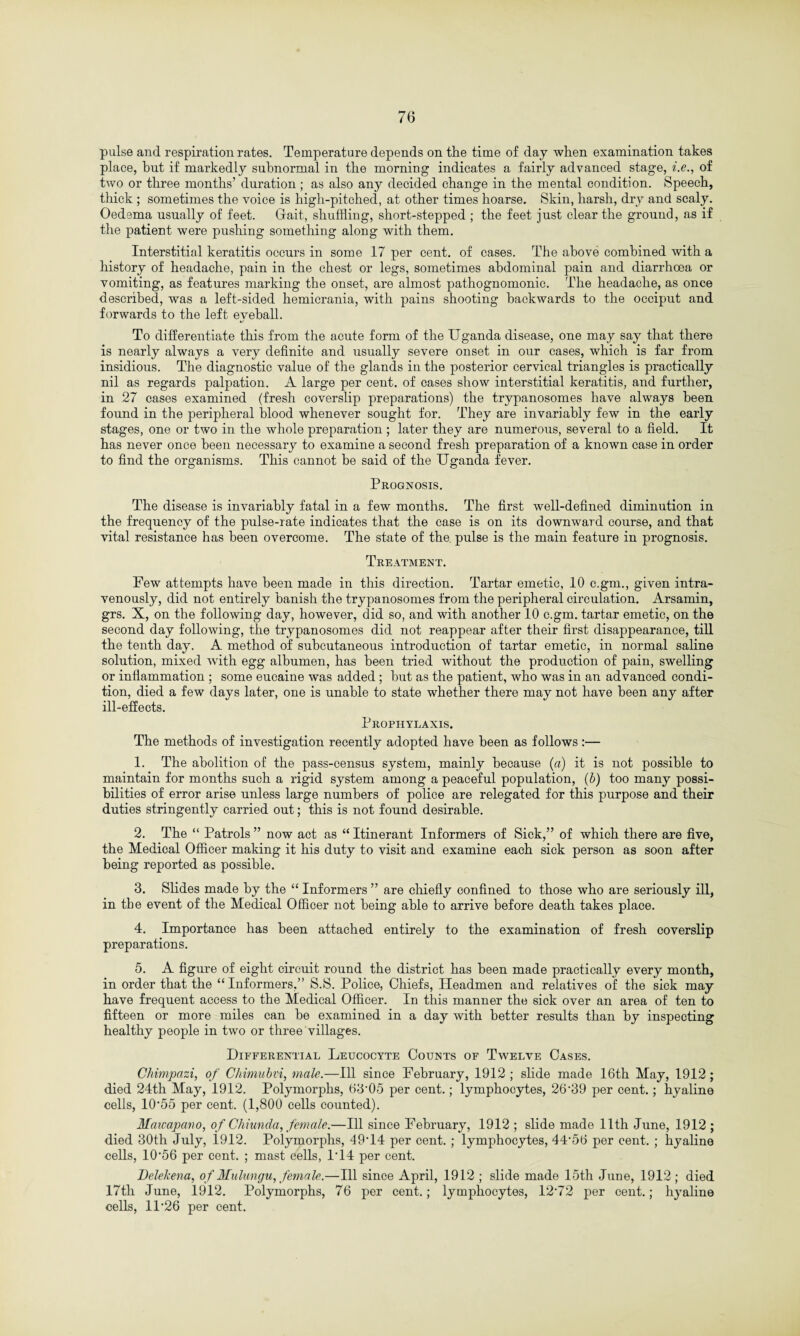 pulse and respiration rates. Temperature depends on the time of day when examination takes place, but if markedly subnormal in the morning indicates a fairly advanced stage, i.e., of two or three months’ duration ; as also any decided change in the mental condition. Speech, thick ; sometimes the voice is high-pitched, at other times hoarse. Skin, harsh, dry and scaly. Oedema usually of feet. Gait, shuffling, short-stepped ; the feet just clear the ground, as if the patient were pushing something along with them. Interstitial keratitis occurs in some 17 per cent, of cases. The above combined with a history of headache, pain in the chest or legs, sometimes abdominal pain and diarrhoea or vomiting, as features marking the onset, are almost pathognomonic. The headache, as once described, was a left-sided hemicrania, with pains shooting backwards to the occiput and forwards to the left eveball. «/ To differentiate this from the acute form of the Uganda disease, one may say that there is nearly always a very definite and usually severe onset in our cases, which is far from insidious. The diagnostic value of the glands in the posterior cervical triangles is practically nil as regards palpation. A large per cent, of cases show interstitial keratitis, and further, in 27 cases examined (fresh coverslip preparations) the trypanosomes have always been found in the peripheral blood whenever sought for. They are invariably few in the early stages, one or two in the whole preparation ; later they are numerous, several to a field. It has never once been necessary to examine a second fresh preparation of a known case in order to find the organisms. This cannot be said of the Uganda fever. Prognosis. The disease is invariably fatal in a few months. The first well-defined diminution in the frequency of the pulse-rate indicates that the case is on its downward course, and that vital resistance has been overcome. The state of the pulse is the main feature in prognosis. Treatment. Pew attempts have been made in this direction. Tartar emetic, 10 c.gm., given intra¬ venously, did not entirely banish the trypanosomes from the peripheral circulation. Arsamin, grs. X, on the following day, however, did so, and with another 10 c.gm. tartar emetic, on the second day following, the trypanosomes did not reappear after their first disappearance, tiff the tenth day. A method of subcutaneous introduction of tartar emetic, in normal saline solution, mixed with egg albumen, has been tried without the production of pain, swelling or inflammation ; some eucaine was added; hut as the patient, who was in an advanced condi¬ tion, died a few days later, one is unable to state whether there may not have been any after ill-effects. Prophylaxis. The methods of investigation recently adopted have been as follows:— 1. The abolition of the pass-census system, mainly because (a) it is not possible to maintain for months such a rigid system among a peaceful population, (b) too many possi¬ bilities of error arise unless large numbers of police are relegated for this purpose and their duties stringently carried out; this is not found desirable. 2. The “ Patrols” now act as “Itinerant Informers of Sick,” of which there are five, the Medical Officer making it his duty to visit and examine each sick person as soon after being reported as possible. 3. Slides made by the “ Informers ” are chiefly confined to those who are seriously ill, in the event of the Medical Officer not being able to arrive before death takes place. 4. Importance has been attached entirely to the examination of fresh coverslip preparations. 5. A figure of eight circuit round the district has been made practically every month, in order that the “ Informers,” S.S. Police, Chiefs, Headmen and relatives of the sick may have frequent access to the Medical Officer. In this manner the sick over an area of ten to fifteen or more miles can be examined in a day with better results than by inspecting healthy people in two or three villages. Differential Leucocyte Counts of Twelve Cases. Chimpazi, of Chimubvi, male.—Ill since February, 1912 ; slide made 16th May, 1912 ; died 24th May, 1912. Polymorphs, 63*05 per cent.; lymphocytes, 26*39 per cent.; hyaline cells, 10*55 per cent. (1,800 cells counted). Matcapano, of Chiunda, female.—Ill since February, 1912 ; slide made 11th June, 1912 ; died 30th July, 1912. Polymorphs, 49*14 per cent. ; lymphocytes, 44*56 per cent. ; hyaline cells, 10*56 per cent. ; mast cells, 1*14 per cent. Delekena, of Mulungu, female.—Ill since April, 1912 ; slide made 15th June, 1912; died 17th June, 1912. Polymorphs, 76 per cent.; lymphocytes, 12*72 per cent.; hyaline cells, 11*26 per cent.