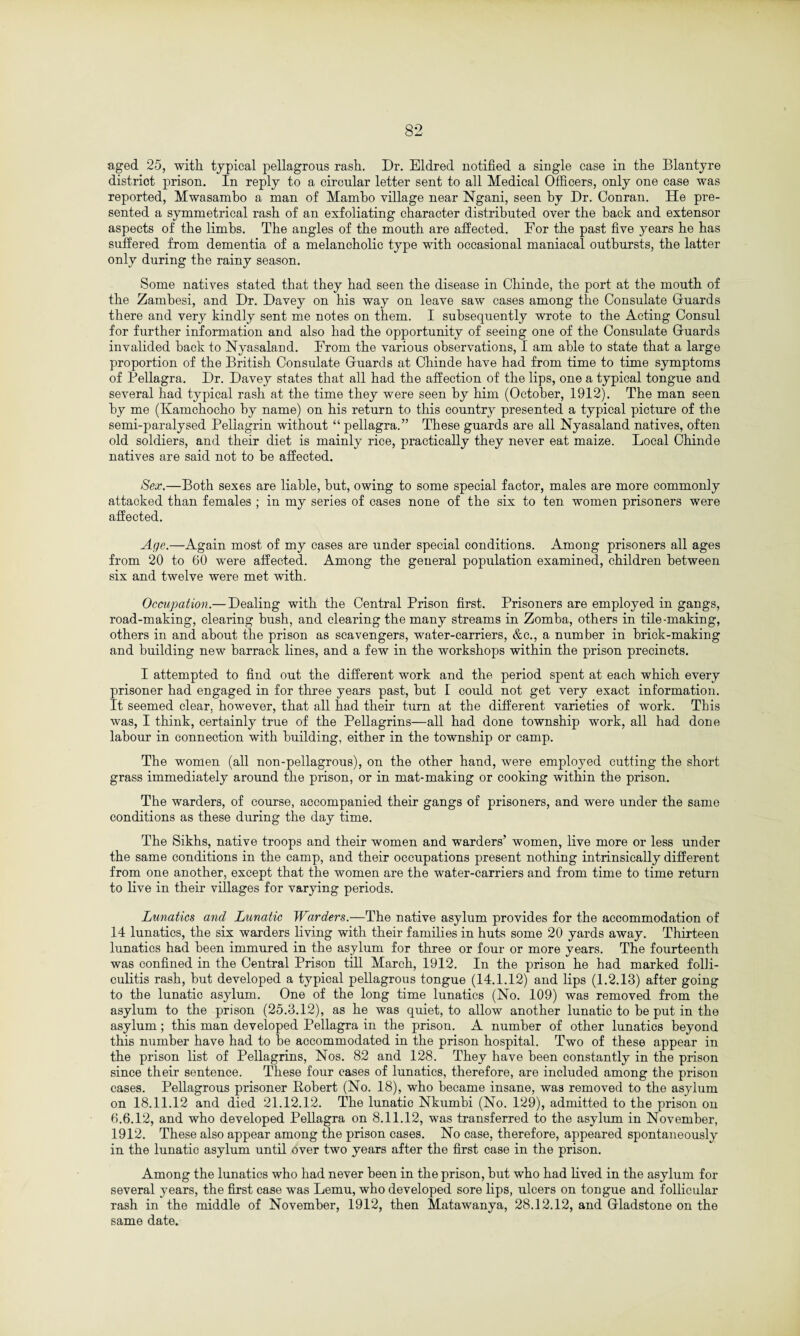 aged 25, with typical pellagrous rash. Dr. Eldred notified a single case in the Blantyre district prison. In reply to a circular letter sent to all Medical Officers, only one case was reported, Mwasambo a man of Mambo village near Ngani, seen by Dr. Conran. He pre¬ sented a symmetrical rash of an exfoliating character distributed over the back and extensor aspects of the limbs. The angles of the mouth are affected. For the past five years he has suffered from dementia of a melancholic type with occasional maniacal outbursts, the latter only during the rainy season. Some natives stated that they had seen the disease in Chinde, the port at the mouth of the Zambesi, and Dr. Davey on his way on leave saw cases among the Consulate Guards there and very kindly sent me notes on them. I subsequently wrote to the Acting Consul for further information and also had the opportunity of seeing one of the Consulate Guards invalided back to Nyasaland. From the various observations, I am able to state that a large proportion of the British Consulate Guards at Chinde have had from time to time symptoms of Pellagra. Dr. Davey states that all had the affection of the lips, one a typical tongue and several had typical rash at the time they were seen by him (October, 1912). The man seen by me (Kamchocho by name) on his return to this country presented a typical picture of the semi-paralysed Pellagrin without “ pellagra.” These guards are all Nyasaland natives, often old soldiers, and their diet is mainly rice, practically they never eat maize. Local Chinde natives are said not to be affected. Sex.—Both sexes are liable, but, owing to some special factor, males are more commonly attacked than females ; in my series of cases none of the six to ten women prisoners were affected. Age.—Again most of my cases are under special conditions. Among prisoners all ages from 20 to 60 were affected. Among the general population examined, children between six and twelve were met with. Occupation.— Dealing with the Central Prison first. Prisoners are employed in gangs, road-making, clearing bush, and clearing the many streams in Zomba, others in tile-making, others in and about the prison as scavengers, water-carriers, &c., a number in brick-making and building new barrack lines, and a few in the workshops within the prison precincts. I attempted to find out the different work and the period spent at each which every prisoner had engaged in for three years past, but I could not get very exact information. It seemed clear, however, that all had their turn at the different varieties of work. This was, I think, certainly true of the Pellagrins—all had done township work, all had done labour in connection with building, either in the township or camp. The women (all non-pellagrous), on the other hand, were employed cutting the short grass immediately around the prison, or in mat-making or cooking within the prison. The warders, of course, accompanied their gangs of prisoners, and were under the same conditions as these during the day time. The Sikhs, native troops and their women and warders' women, live more or less under the same conditions in the camp, and their occupations present nothing intrinsically different from one another, except that the women are the water-carriers and from time to time return to live in their villages for varying periods. Lunatics and Lunatic Warders.—The native asylum provides for the accommodation of 14 lunatics, the six warders living with their families in huts some 20 yards away. Thirteen lunatics had been immured in the asylum for three or four or more years. The fourteenth was confined in the Central Prison till March, 1912. In the prison he had marked folli¬ culitis rash, but developed a typical pellagrous tongue (14.1.12) and lips (1.2.13) after going to the lunatic asylum. One of the long time lunatics (No. 109) was removed from the asylum to the prison (25.3.12), as he was quiet, to allow another lunatic to be put in the asylum; this man developed Pellagra in the prison. A number of other lunatics beyond this number have had to be accommodated in the prison hospital. Two of these appear in the prison list of Pellagrins, Nos. 82 and 128. They have been constantly in the prison since their sentence. These four cases of lunatics, therefore, are included among the prison cases. Pellagrous prisoner Robert (No. 18), who became insane, was removed to the asylum on 18.11.12 and died 21.12.12. The lunatic Nkumbi (No. 129), admitted to the prison on 6.6.12, and who developed Pellagra on 8.11.12, was transferred to the asylum in November, 1912. These also appear among the prison cases. No case, therefore, appeared spontaneously in the lunatic asylum until over two years after the first case in the prison. Among the lunatics who had never been in the prison, but who had lived in the asylum for several years, the first case was Lemu, who developed sore lips, ulcers on tongue and follicular rash in the middle of November, 1912, then Matawanya, 28.12.12, and Gladstone on the same date.