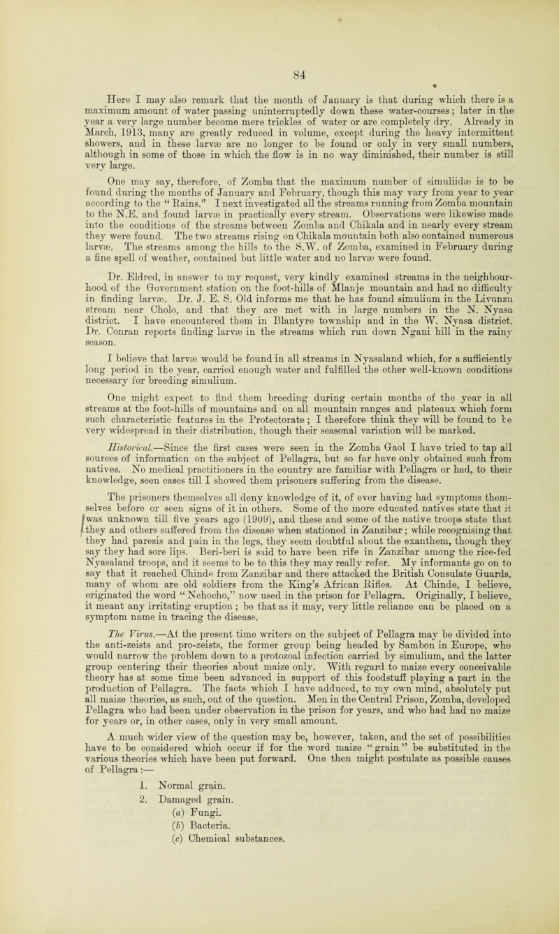« Here I may also remark that the month of January is that during which there is a maximum amount of water passing uninterruptedly down these water-courses; later in the year a very large number become mere trickles of water or are completely dry. Already in March, 1913, many are greatly reduced in volume, except during the heavy intermittent showers, and in these larvse are no longer to he found or only in very small numbers, although in some of those in which the flow is in no way diminished, their number is still very large. One may say, therefore, of Zomha that the maximum number of simuliidse is to he found during the months of January and February, though this may vary from year to year according to the “ Rains.” I next investigated all the streams running from Zomha mountain to the N.E. and found larvae in practically every stream. Observations were likewise made into the conditions of the streams between Zomha and Chikala and in nearly every stream they were found. The two streams rising on Chikala mountain both also contained numerous larvae. The streams among the hills to the S.W. of Zomha, examined in February during a fine spell of weather, contained but little water and no larvae were found. Hr. Eldred, in answer to my request, very kindly examined streams in the neighbour¬ hood of the Government station on the foot-hills of Mlanje mountain and had no difficulty in finding larvae. I)r. J. E. S. Old informs me that he has found simnlium in the Livunzu sh-eam near Cholo, and that they are met with in large numbers in the N. Nyasa district. I have encountered them in Blantyre township and in the W. Nyasa district. Dr. Conran reports finding larvae in the streams which run down Ngani hill in the rainy season. I believe that larvae would be found in all streams in Nyasaland which, for a sufficiently long period in the year, carried enough water and fulfilled the other well-known conditions necessary for breeding simulium. One might expect to find them breeding during certain months of the year in all streams at the foot-hills of mountains and on all mountain ranges and plateaux which form such characteristic features in the Protectorate ; I therefore think they will be found to he very widespread in their distribution, though their seasonal variation will be marked. Historical.—Since the first cases were seen in the Zomba Gaol I have tried to tap all sources of information on the subject of Pellagra, but so far have only obtained such from natives. No medical practitioners in the country are familiar with Pellagra or had, to their knowledge, seen cases till I showed them prisoners suffering from the disease. The prisoners themselves all deny knowledge of it, of ever having had symptoms them¬ selves before or seen signs of it in others. Some of the more educated natives state that it [was unknown till five years ago (1909), and these and some of the native troops state that they and others suffered from the disease when stationed in Zanzibar; while recognising that they had paresis and pain in the legs, they seem doubtful about the exanthem, though they say they had sore lips. Beri-beri is said to have been rife in Zanzibar among the rice-fed Nyasaland troops, and it seems to be to this they may really refer. My informants go on to say that it reached Chinde from Zanzibar and there attacked the British Consulate Guards, many of whom are old soldiers from the Thing’s African Rifles. At Chinde, I believe, originated the word “ Nchocho,” now used in the prison for Pellagra. Originally, I believe, it meant any irritating eruption ; be that as it may, very little reliance can be placed on a symptom name in tracing the disease. The Virus.—At the present time writers on the subject of Pellagra may be divided into the anti-zeists and pro-zeists, the former group being headed by Sambon in Europe, who would narrow the problem down to a protozoal infection carried by simulium, and the latter group centering their theories about maize only. With regard to maize every conceivable theory has at some time been advanced in support of this foodstuff playing a part in the production of Pellagra. The facts which I have adduced, to my own mind, absolutely put all maize theories, as such, out of the question. Men in the Central Prison, Zomba, developed Pellagra who had been under observation in the prison for years, and who had had no maize for years or, in other cases, only in very small amount. A much wider view of the question may be, however, taken, and the set of possibilities have to be considered which occur if for the word maize “ grain ” be substituted in the various theories which have been put forward. One then might postulate as possible causes of Pellagra:— 1. Normal grain. 2. Damaged grain. (a) Fungi. (b) Bacteria. (c) Chemical substances.