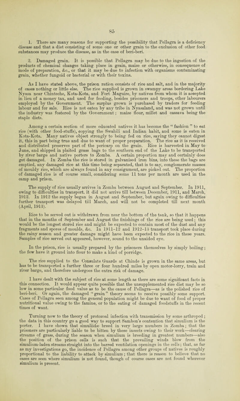 1. There are many reasons for supporting the possibility that Pellagra is a deficiency disease and that a diet consisting of some one or other grain to the exclusion of other food substances may produce the disease, as in the case of heri-beri. 2. Damaged grain. It is possible that Pellagra may be due to the ingestion of the products of chemical changes taking place in grain, maize or otherwise, in consequence of mode of preparation, &c., or that it may be due to infection with organisms contaminating grain, whether fungoid or bacterial or with their toxins. As I have stated above, the prison ration consists of rice and salt, and in the majority of cases nothing or little else. The rice supplied is grown in swampy areas bordering Lake Nyasa near Chinteche, Kota-Kota, and Fort Maguire, by natives from whom it is accepted in lieu of a money tax, and used for feeding, besides prisoners and troops, other labourers employed by the Government. The surplus grown is purchased by traders for feeding labour and for sale. Rice is not eaten by any tribe in Nyasaland, and was not grown until the industry was fostered by the Government; maize flour, millet and cassava being the staple diets. Among a certain section of more educated natives it has become the “ fashion ” to eat rice (with other food-stuffs), copying the Swahili and Indian habit, and some is eaten in Kota-Kota. Many natives object strongly to being fed on rice, saying they cannot digest it, this in part being true and due to want of proper preparation. The rice as it is received and distributed preserves part of the pericarp on the grain. Rice is harvested in May to June, and shipped in plaited grass bags to the southern end of the Lake to be transported by river barge and native porters to Zomba. A certain proportion may and certainly does get damaged. In Zomba the rice is stored in galvanised iron bins, into these the bags are emptied, any damaged rice at this time being separated, that is to say, conglomerate masses of mouldy rice, which are always found in any consignment, are picked out. The proportion of damaged rice is of course small, considering some 11 tons per month are used in the camp and prison. The supply of rice usually arrives in Zomba between August and September. In 1911, owing to difficulties in transport, it did not arrive till between December, 1911, and March, 1912. In 1912 the supply began in August and September, but again owing to difficulties further transport was delayed till March, and will not be completed till next month (April, 1913). Rice to be served out is withdrawn from near the bottom of the tank, so that it happens that in the months of September and August the finishings of the rice are being used ; this would be the longest stored rice and might be expected to contain most of the dust and any fragments and spores of moulds, &c. In 1911-12 and 1912-13 transport took place during the rainy season and greater damage might have been expected to the rice in these years. Samples of rice served out appeared, however, sound to the unaided eye. In the prison, rice is usually prepared by the prisoners themselves by simply boiling; the few have it ground into flour to make a kind of porridge. The rice supplied to the Consulate Guards at Chinde is grown in the same areas, but has to be transported a further three or four hundred miles by open motor-lorry, train and river barge, and therefore undergoes the extra risk of damage. I have dealt with the subject of rice at some length as there are some significant facts in this connection. It would appear quite possible that the unsupplemented rice diet may be so low in some particular food value as to be the cause of Pellagra—as is the polished rice of beri-beri. Or again, the damaged “ grain ” theory seems to receive possibly some support. Cases of Pellagra seen among the general population might be due to want of food of proper nutritional value owing to the famine, or to the eating of damaged foodstuffs in the recent times of want. Turning now to the theory of protozoal infection with transmission by some arthropod ; the data in this country go a good way to support Sambon’s contention that simulium is the porter. I have shown that simuliidse breed in very large numbers in Zomba; that the prisoners are particularly liable to be bitten by these insects owing to their work—clearing streams of grass, during the season when simulium is breeding in greatest numbers—also the position of the prison cells is such that the prevailing winds blow from the simulium-laden streams straight into the barred ventilation openings in the cells; that, as far as my investigations go, the incidence of Pellagra among other groups of natives is roughly proportional to the liability to attack by simulium ; that there is reason to believe that no cases are seen where simulium is not found, though of course cases are not found wherever simulium is present.