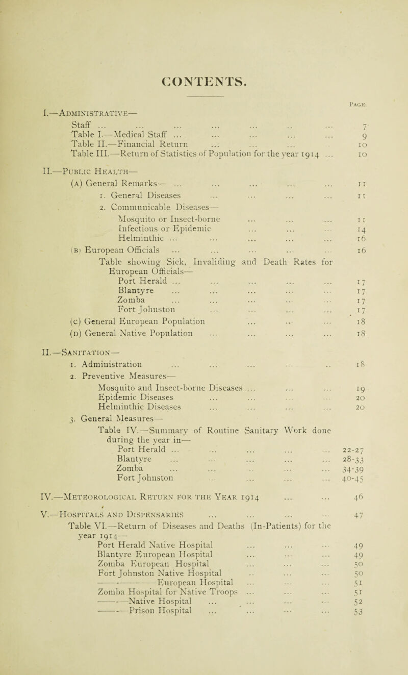 CONTENTS. Pack. I. —Administrative— Staff ... ... ... ... ... .. ... 7 Table I.—Medical Staff ... ... ... ... ... 9 Table II.—Financial Return ... ... ... 10 Table III.—Return of Statistics of Population for the year 1914 ... 10 II. -—Public Health— (a) General Remarks— ... ... ... ... ... 11 r. General Diseases ... ... ... ... 11 2. Communicable Diseases— Mosquito or Insect-borne ... ... ... 11 Infectious or Epidemic ... ... .. 14 Helminthic ... ... ... ... ... 16 (B) European Officials ... ... ... ... ... 16 Table showing Sick, Invaliding and Death Rates for European Officials— Port Herald ... ... ... ... ... 17 Blantyre ... ... ... ... ... 17 Zomba ... ... ... ... ... 17 Fort Johnston ... ... ... ... 17 (c) General European Population ... .. ... 18 (d) General Native Population ... ... ... ... 18 II.—Sanitation— 1. Administration ... ... ... ... .. 18 2. Preventive Measures— Mosquito and Insect-borne Diseases ... ... ... 19 Epidemic Diseases ... ... ... ... 20 Helminthic Diseases ... ... ... ... 20 3. General Measures— Table IV.—Summary of Routine Sanitary Work done during the year in— Port Herald ... ... ... ... ... 22-27 Blantyre ... ... ... ... ... 28-33 Zomba ... ... .. ... ... 34-39 Fort Johnston .. ... ... ... 40-45 IV. —Meteorological Return eor the Year 1914 ... ... 46 4 V. —Hospitals and Dispensaries ... ... ... • 47 Table VI.—Return of Diseases and Deaths (In-Patients) for the year 1914- Port Herald Native Hospital ... ... ••• 49 Blantyre European Hospital ... ... ... 49 Zomba European Hospital ... ... ... 50 Fort Johnston Native Hospital .. ... ... 50 -European Hospital ... ••• ... 51 Zomba Hospital for Native Troops ... ... ... 51 -Native Hospital ... ... ... ••• 52 -Prison Hospital ... ... ••• ... 53