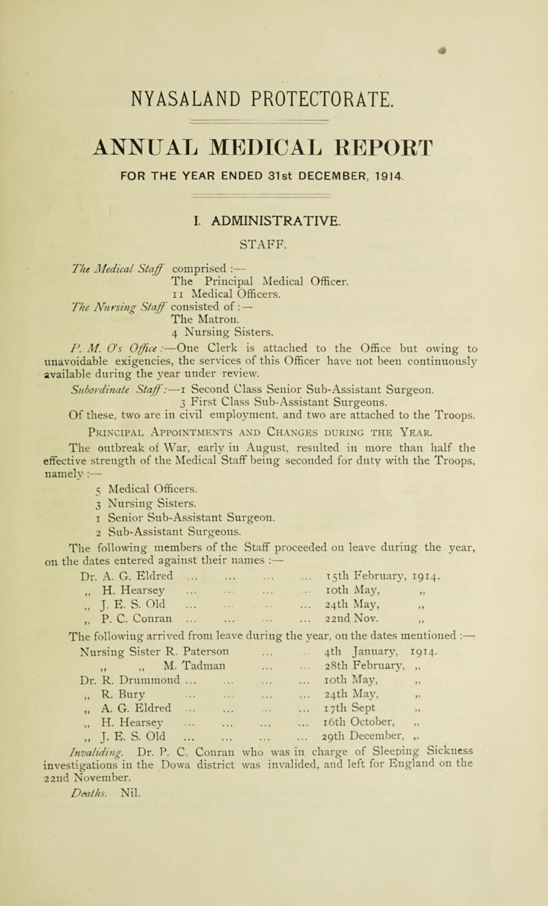 ANNUAL MEDICAL REPORT FOR THE YEAR ENDED 31st DECEMBER, 1914. I. ADMINISTRATIVE. STAFF. The Medical Staff comprised :— The Principal Medical Officer. ii Medical Officers. The Nursing Staff consisted of : — The Matron. 4 Nursing Sisters. P. M. O’s Office:—One Clerk is attached to the Office but owing to unavoidable exigencies, the services of this Officer have not been continuously available during the year under review. Subordinate Staff:—i Second Class Senior Sub-Assistant Surgeon. 3 First Class Sub-Assistant Surgeons. Of these, two are in civil employment, and two are attached to the Troops. Principal Appointments and Changes during the Year. The outbreak of War, early in August, resulted in more than half the effective strength of the Medical Staff being seconded for duty with the Troops, namely :— 5 Medical Officers. 3 Nursing Sisters. 1 Senior Sub-Assistant Surgeon. 2 Sub-Assistant Surgeons. The following members of the Staff proceeded on leave during the year, on the dates entered against their names :— Dr. A. G. Eldred ,, H. Hearsey „ j. e. s. oid ,, P. C. Conran 15th February, 1914. 10th May, ,, 24th May, ,, 22nd Nov. ,, The following arrived from leave during the year, on the dates mentioned :— Nursing Sister R. Paterson ... ... 4th January, 1914. ,, ,, M. Tadman Dr. R. Drummond ... ,, R. Buiy ,, A. G. Bldred ... ,, H. Hearsey „ J. E. S. Old . 28th February, 10th May, 24th May, 17 th Sept 16th October, 29th December, was in charge of Sleeping Sickness Invaliding. Dr. P. C. Conran who investigations in the Dowa district was invalided, and left for England on the 22nd November. Deaths. Nil.