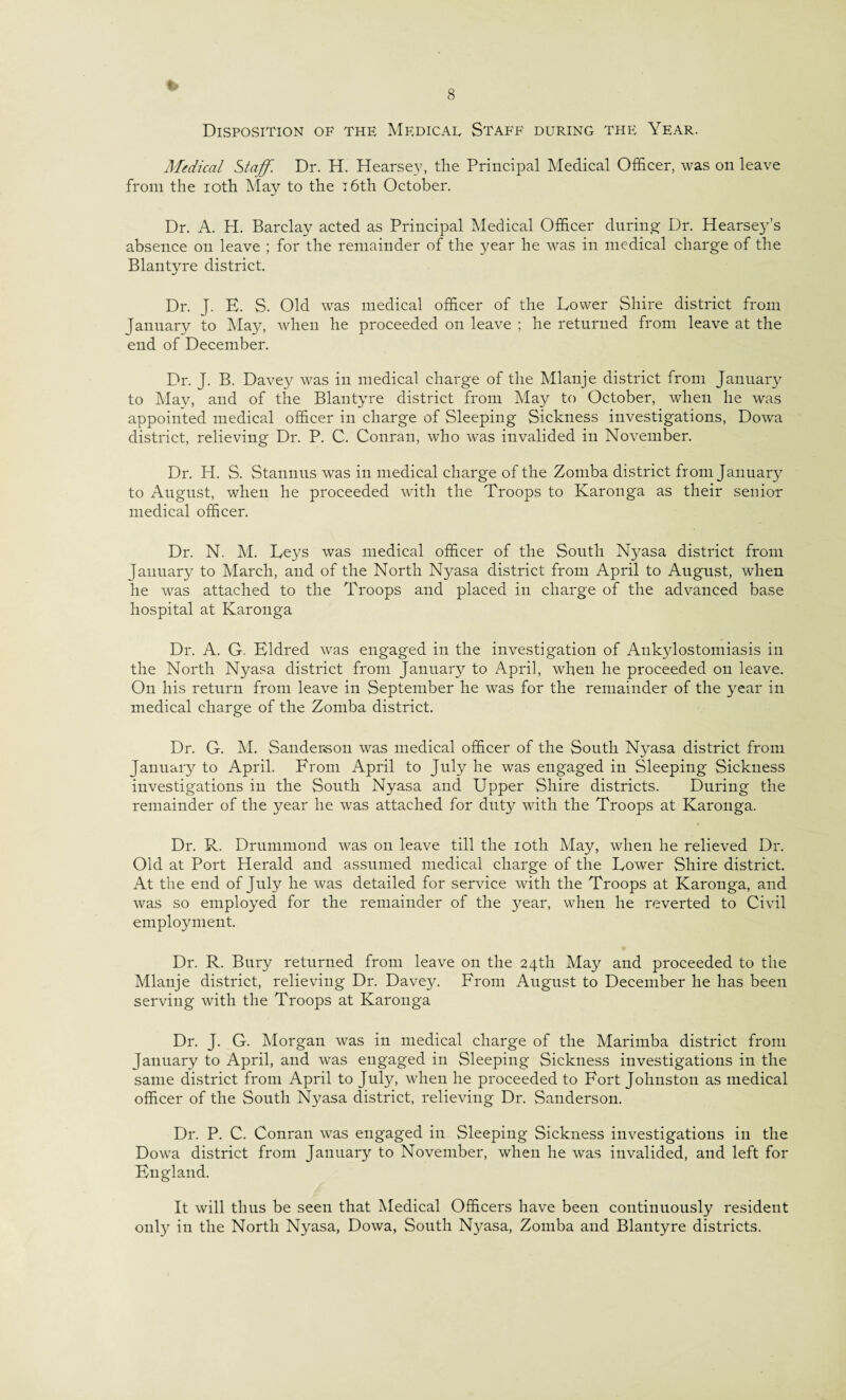 Disposition of the Medical Staff during the Year. Medical Staff. Dr. H. Hearsey, the Principal Medical Officer, was on leave from the ioth May to the 16th October. Dr. A. H. Barclay acted as Principal Medical Officer during Dr. Hearsey’s absence on leave ; for the remainder of the year he was in medical charge of the Blantyre district. Dr. J. E. S. Old was medical officer of the Lower Shire district from January to May, when he proceeded on leave ; he returned from leave at the end of December. Dr. J. B. Davey was in medical charge of the Mlanje district from January to May, and of the Blantyre district from May to October, when he was appointed medical officer in charge of Sleeping Sickness investigations, Dowa district, relieving Dr. P. C. Conran, who was invalided in November. Dr. H. S. Stannus was in medical charge of the Zomba district from January to August, when he proceeded with the Troops to Karonga as their senior medical officer. Dr. N. M. Leys was medical officer of the South Nyasa district from January to March, and of the North Nyasa district from April to August, when he was attached to the Troops and placed in charge of the advanced base hospital at Karonga Dr. A. G. Eldred was engaged in the investigation of Ankylostomiasis in the North Nyasa district from January to April, when he proceeded on leave. On his return from leave in September he was for the remainder of the year in medical charge of the Zomba district. Dr. G. M. Sanderson was medical officer of the South Nyasa district from January to April. From April to July he was engaged in Sleeping Sickness investigations in the South Nyasa and Upper Shire districts. During the remainder of the year he was attached for duty with the Troops at Karonga. Dr. R. Drummond was on leave till the ioth May, when he relieved Dr. Old at Port Herald and assumed medical charge of the Lower Shire district. At the end of July he was detailed for service with the Troops at Karonga, and was so employed for the remainder of the year, when he reverted to Civil employment. Dr. R. Bury returned from leave on the 24th May and proceeded to the Mlanje district, relieving Dr. Davey. From August to December he has been serving with the Troops at Karonga Dr. J. G. Morgan was in medical charge of the Marimba district from January to April, and was engaged in Sleeping Sickness investigations in the same district from April to July, when he proceeded to Fort Johnston as medical officer of the South Nyasa district, relieving Dr. Sanderson. Dr. P. C. Conran was engaged in Sleeping Sickness investigations in the Dowa district from January to November, when he was invalided, and left for England. It will thus be seen that Medical Officers have been continuously resident only in the North Nyasa, Dowa, South Nyasa, Zomba and Blantyre districts.