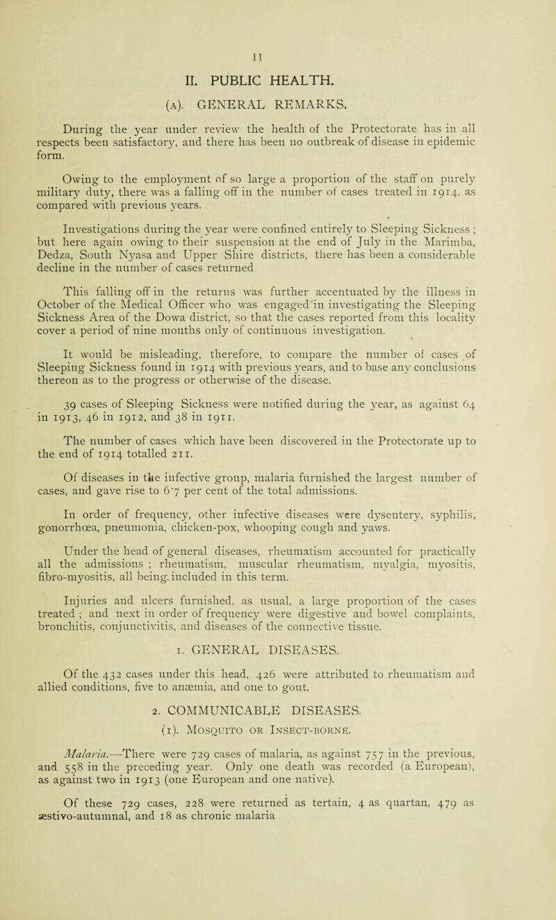 II. PUBLIC HEALTH. (a), general remarks. During the year under review the health of the Protectorate has in all respects been satisfactory, and there has been no outbreak of disease in epidemic form. Owing to the employment of so large a proportion of the staff on purely military duty, there was a falling off in the number ot cases treated in 1914, as compared with previous years. Investigations during the year were confined entirely to Sleeping Sickness ; but here again owing to their suspension at the end of July in the Marimba, Dedza, South Nyasa and Upper Shire districts, there has been a considerable decline in the number of cases returned This falling off in the returns was further accentuated by the illness in October of the Medical Officer who was engaged in investigating the Sleeping Sickness Area of the Dowa district, so that the cases reported from this locality cover a period of nine months only of continuous investigation. It would be misleading, therefore, to compare the number of cases of Sleeping Sickness found in 1914 with previous j^ears, and to base any conclusions thereon as to the progress or otherwise of the disease. 39 cases of Sleeping Sickness were notified during the year, as against 64 in 1913, 46 in 1912, and 38 in 1911. The number of cases which have been discovered in the Protectorate up to the end of 1914 totalled 211. Of diseases in the infective group, malaria furnished the largest number of cases, and gave rise to 67 per cent of the total admissions. I11 order of frequency, other infective diseases were dysentery, syphilis, gonorrhoea, pneumonia, chicken-pox, whooping cough and yaws. Under the head of general diseases, rheumatism accounted for practically all the admissions ; rheumatism, muscular rheumatism, myalgia, myositis, fibro-myositis, all being, included in this term. Injuries and ulcers furnished, as usual, a large proportion of the cases treated ; and next in order of frequency were digestive and bowel complaints, bronchitis, conjunctivitis, and diseases of the connective tissue. 1. GENERAL DISEASES. Of the 432 cases under this head, 426 were attributed to rheumatism and allied conditions, five to anaemia, and one to gout. 2. COMMUNICABLE DISEASES. (1). Mosquito or Insect-borne. Malaria.—There were 729 cases of malaria, as against 757 in the previous, and 558 in the preceding year. Only one death was recorded (a European), as against two in 1913 (one European and one native). • Of these 729 cases, 228 were returned as tertain, 4 as quartan, 479 as sestivo-autumnal, and 18 as chronic malaria