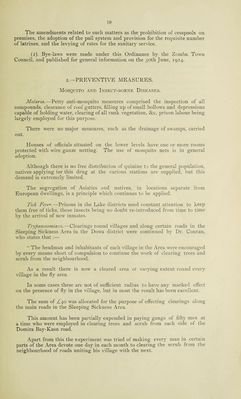 The amendments related to such matters as the prohibition of cesspools on premises, the adoption of the pail system and provision for the requisite number of latrines, and the levying of rates for the sanitary service. (2). Bye-laws were made under this Ordinance by the Zomba Town Council, and published for general information on the 30th June, 1914. 2.—PREVENTIVE MEASURES. Mosquito and Insect-borne Diseases. Malaria.—Petty anti-mosquito measures comprised the inspection of all compounds, clearance of roof gutters, filling up of small hollows and depressions capable of holding water, clearing of all rank vegetation, &c, prison labour being largely employed for this purpose. There were no major measures, such as the drainage of swamps, carried out. Houses of officials situated on the lower levels have one or more rooms protected with wire gauze netting. The use of mosquito nets is in general adoption. Although there is no free distribution of quinine ta the general population, natives applying for this drug at the various stations are supplied, but this demand is extremely limited. The segregation of Asiatics and natives, in locations separate from European dwellings, is a principle which continues to be applied. Tick Fever.—Prisons in the Lake districts need constant attention to keep them free of ticks, these insects being no doubt re-introduced from time to time by the arrival of new inmates. Trypanosomiasis.—Clearings round villages and along certain roads in the Sleeping Sickness Area in the Dowa district were continued by Dr. Conran, who states that :— “ The headman and inhabitants of each village in the Area were encouraged by every means short of compulsion to continue the work of clearing trees and scrub from the neighbourhood. As a result there is now a cleared area of varying extent round every village in the fly area. In some cases these are not of sufficient radius to have any marked effect on the presence of fly in the village, but in most the result has been excellent. The sum of £4.0 was allocated for the purpose of effecting clearings along the main roads in the Sleeping Sickness Area. This amount has been partially expended in paying gangs of fifty men at a time who were employed in clearing trees and scrub from each side of the Domira Bay-Kasu road. Apart from this the experiment was tried of making every man in certain parts of the Area devote one day in each month to clearing the scrub from the neighbourhood of roads uniting his village with the next.