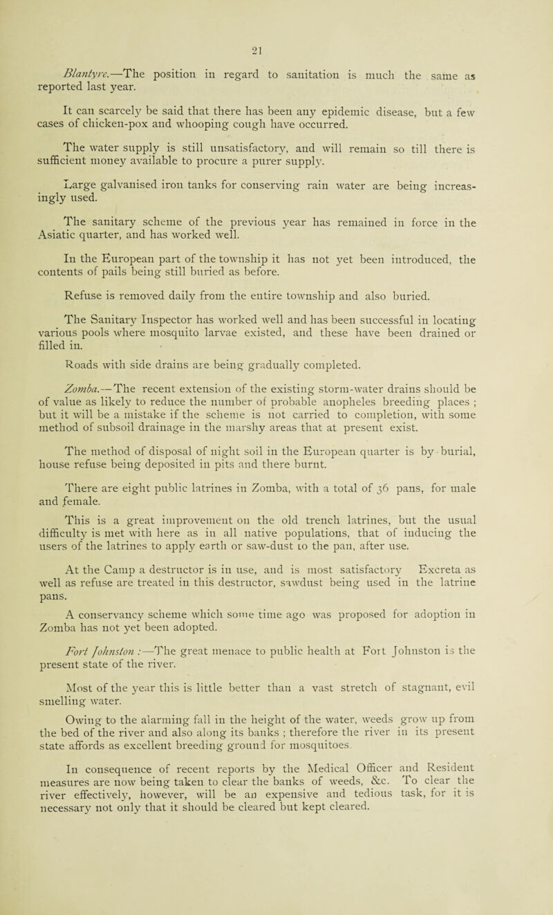 Blantyre.—The position in regard to sanitation is much the same as reported last year. It can scarcely be said that there has been any epidemic disease, but a few cases of chicken-pox and whooping cough have occurred. The water supply is still unsatisfactory, and will remain so till there is sufficient money available to procure a purer supply. Large galvanised iron tanks for conserving rain water are being increas¬ ingly used. The sanitary scheme of the previous year has remained in force in the Asiatic quarter, and has worked well. In the European part of the township it has not yet been introduced, the contents of pails being still buried as before. Refuse is removed daily from the entire township and also buried. The Sanitary Inspector has worked well and has been successful in locating various pools where mosquito larvae existed, and these have been drained or filled in. Roads with side drains are being gradually completed. Zomba.—The recent extension of the existing storm-water drains should be of value as likely to reduce the number of probable anopheles breeding places ; but it will be a mistake if the scheme is not carried to completion, with some method of subsoil drainage in the marshy areas that at present exist. The method of disposal of night soil in the European quarter is by burial, house refuse being deposited in pits and there burnt. There are eight public latrines in Zomba, with a total of 36 pans, for male and female. This is a great improvement on the old trench latrines, but the usual difficulty is met with here as in all native populations, that of inducing the users of the latrines to apply earth or saw-dust 10 the pan, after use. At the Camp a destructor is in use, and is most satisfactory Excreta as well as refuse are treated in this destructor, sawdust being used in the latrine pans. A conservancy scheme which some time ago was proposed for adoption in Zomba has not yet been adopted. Fort Johnston :—The great menace to public health at Fort Johnston is the present state of the river. Most of the year this is little better than a vast stretch of stagnant, evil smelling water. Owing to the alarming fall in the height of the water, weeds grow up from the bed of the river and also along its banks ; therefore the river in its present state affords as excellent breeding ground for mosquitoes. I11 consequence of recent reports by the Medical Officer and Resident measures are now being taken to clear the banks of weeds, &c. To clear the river effectively, however, will be an expensive and tedious task, for it is necessary not only that it should be cleared but kept cleared.