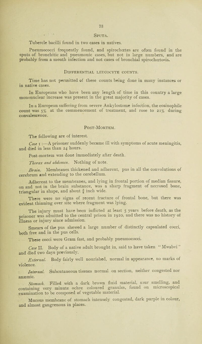 Sputa. Tubercle bacilli found in two cases in natives. Pneumococci frequently found, and spirochcetes are often found in the sputa of bronchitic and pneumonic cases, but not in large numbers, and are probably from a mouth infection and not cases of bronchial spirochoetosis. Differential leucocyte counts. Time has not permitted of these counts being done in many instances or in native cases. In Europeans who have been any length of time in this country a large mononuclear increase was present in the great majority of cases. In a European suffering from severe Ankylostome infection, the eosinophile count was 5% at the commencement of treatment, and rose to 21% during convalescence. Post-Mortem. The following are of interest. Case. 1 :—A prisoner suddenly became ill with symptoms of acute meningitis, and died in less than 24 hours. Post-mortem was done immediately after death. Thorax and abdomen. Nothing of note. Brain. Membranes thickened and adherent, pus in all the convolutions of cerebrum and extending to the cerebellum. Adherent to the membranes, and lying in frontal portion of median fissure, on and not in the brain substance, was a sharp fragment of necrosed bone, triangular in shape, and about f inch wide. There were no signs of recent fracture of frontal bone, but there was evident thinning over site where fragment was lying. The injury must have been inflicted at least 5 years before death, as the prisoner was admitted to the central prison in 1910, and there was no history of illness or injury since admission. Smears of the pus shewed a large number of distinctly capsulated cocci, both free and in the pus cells. These cocci were Gram fast, and probably pneumococci. Case II. Body of a native adult brought in, said to have taken “ Mwabvi ” and died two days previously. External. Body fairly well nourished, normal in appearance, no marks of violence. Internal. Subcutaneous tissues normal on section, neither congested nor ansemic. Stomach. Filled with a dark brown fluid material, soui smelling, and containing very minute ochre coloured granules, found on microscopical examination to be composed of vegetable material. Mucous membrane of stomach intensely congested, dark purple in colour, and almost gangrenous in places.