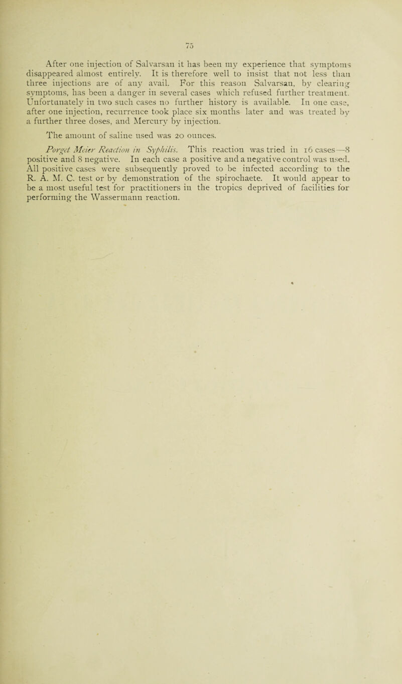 After one injection of Salvarsan it has been my experience that symptoms disappeared almost entirely. It is therefore well to insist that not less than three injections are of any avail. For this reason Salvarsan, by clearing- symptoms, has been a danger in several cases which refused further treatment. Unfortunately in two such cases no further history is available. In one case, after one injection, recurrence took place six months later and was treated by a further three doses, and Mercury by injection. The amount of saline nsed was 20 ounces. Parget Meier Reaction in Syphilis. This reaction was tried in 16 cases—8 positive and 8 negative. In each case a positive and a negative control was used. All positive cases were subsequently proved to be infected according to the R. A. M. C. test or hy demonstration of the spirochaete. It would appear to be a most useful test for practitioners in the tropics deprived of facilities for performing the Wassermann reaction.