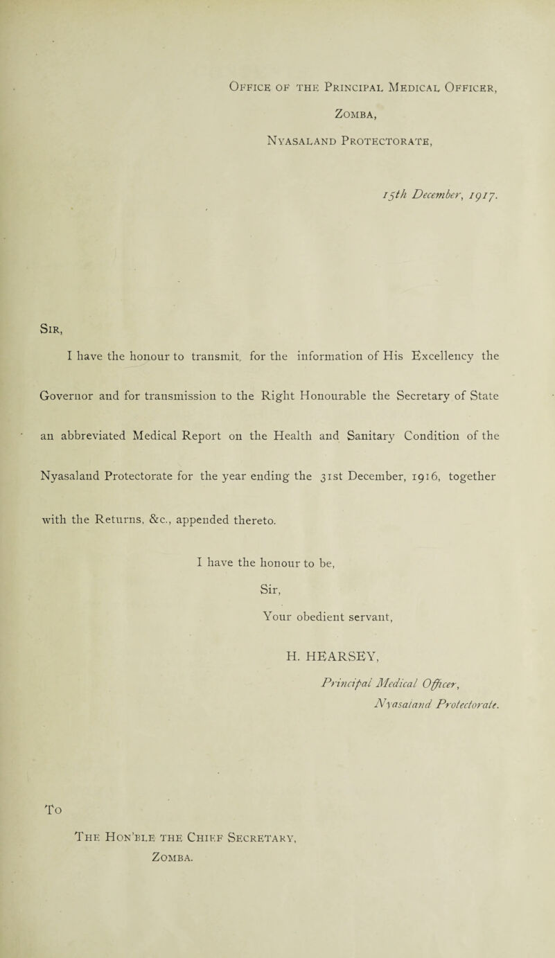 Office of the Principal Medical Officer, Zomba, Nyasaland Protectorate, i$th December, igi’j. Sir, I have the honour to transmit, for the information of His Excellency the Governor and for transmission to the Right Honourable the Secretary of State an abbreviated Medical Report on the Health and Sanitary Condition of the Nyasaland Protectorate for the year ending the 31st December, 1916, together with the Returns, &c., appended thereto. I have the honour to be, Sir, Your obedient servant, H. HEARSEY, Principal Medical Officer, Nyasaland Protectorate. To The Hon’ble the Chief Secretary, Zomba.