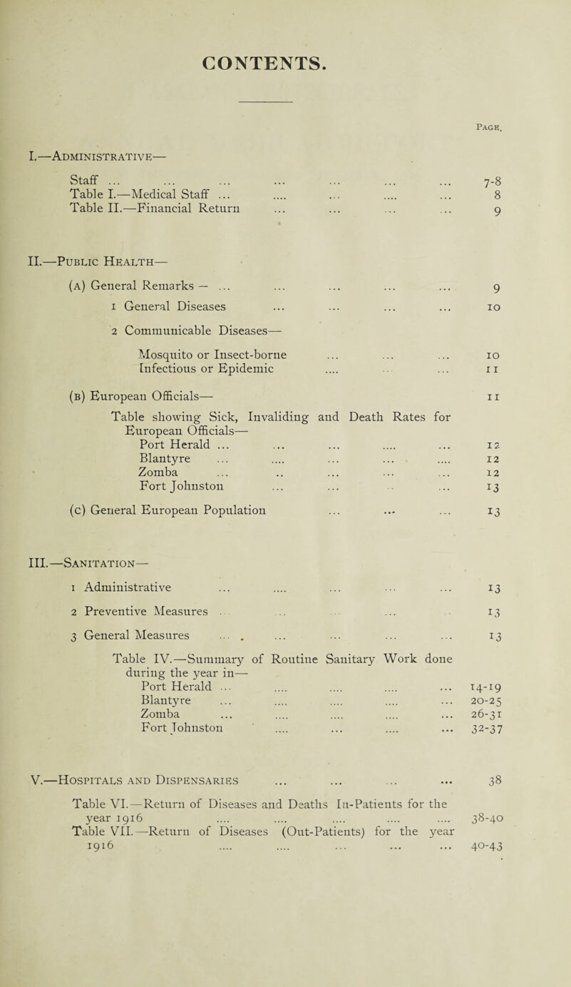 CONTENTS I.—Administrative— Page. Staff ... 7-8 Table I.—Medical Staff ... • 1 t 8 Table II.—Financial Return ... 9 II.—Public Health— (a) General Remarks — ... ••• ••• ••• 9 1 General Diseases ••• ••• ••• 10 2 Communicable Diseases— Mosquito or Insect-borne 10 Infectious or Epidemic .... 11 (b) European Officials— 11 Table showing Sick, Invaliding and Death Rates for European Officials— Port Herald ... 12 Blantyre • •• ••• •••• 12 Zomba ••• ••• 12 Fort Johnston ... 13 (c) General European Population . . . • » * . . . 13 III.—Sanitation— 1 Administrative ... 13 2 Preventive Measures FI 3 General Measures ... . ... 13 Table IV.—Summary of Routine Sanitary Work done during the year in— Port Herald ... 14.-19 Blantyre .... .... • • • 20-25 Zomba .... .... ••• 26-31 Fort Johnston • •• •••• ••• 32-37 V.—Hospitals and Dispensaries ... ... ... ... 38 Table VI. — Return of Diseases and Deaths In-Patients for the year 1916 .... .... .... .... .... 38-40 Table VII.—Return of Diseases (Out-Patients) for the year 1916 • • • 40-43