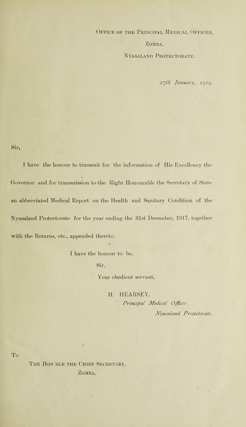 Office of the Principal Medical Officer, Zomba, Nyasaland Protectorate. 27th January, /p/p. Sir, I have the honour to transmit for the information of His Excellency the Governor and for transmission to the Right Honourable the Secretary of State an abbreviated Medical Report on the Health and Sanitary Condition of the Nyasaland Protectorate for the year ending the 81st December, 1917, together with the Returns, etc., appended thereto. I have the honour to be, Sir, Your obedient servant, H. HEARSEY, Principal Medical Officer. Nyasaland Protectorate. rp 1 O The Hon’ble the Chief Secretary, Zomba.