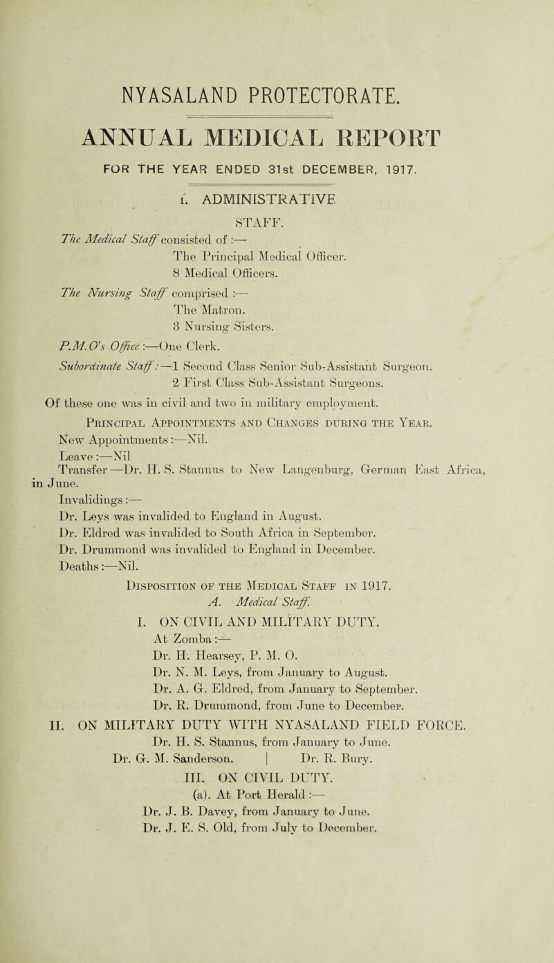 ANNUAL MEDICAL REPORT FOR THE YEAR ENDED 31st DECEMBER, 1917. u ADMINISTRATIVE STAFF. The Medical Staff consisted of :— The Principal Medical Officer. 8 Medical Officers. The Nursing Staff comprised — The Matron. 3 Nursing Sisters. P.M.O's Office'.—One Clerk. Subordinate Staff:—1 Second Class Senior Sub-Assistant Surgeon. 2 First Class Sub-Assistant Surgeons. Of these one was in civil and two in military employment. Principal Appointments and Changes during the Year. New Appointments :—-Nil. Leave:—Nil Transfer —Dr. H. S. Stannus to New Langenburg, Herman East Africa, in June. Invalidings:— Dr. Leys was invalided to England in August. Dr. Eldred was invalided to South Africa in September. Dr. Drummond was invalided to England in December. Deaths:—Nil. Disposition of the Medical Staff in 1917. A. Medical Staff. I. ON CIVIL AND MILITARY DUTY. At Zomba:— Dr. H. Hearsey, P. M. 0. Dr. N. M. Leys, from January to August. Dr. A. Gr. Eldred, from January to September. Dr. R. Drummond, from June to December. II. ON MILITARY DUTY WITH NYASALAND FIELD FORCE. Dr. H. S. Stannus, from January to June. Dr. Gr. M. Sanderson. | Dr. R. Bury. III. ON CIVIL DUTY. (a). At Port Herald :— Dr. J. B. Davey, from January to June. Dr. J. E. S. Old, from July to December.