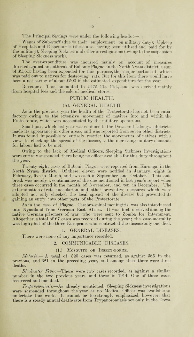The Principal Savings were under the following heads :— Wages of Sub-staff (due to their employment on military duty); Upkeep of Hospitals and Dispensaries (these also having been utilized and paid for by the military); Sleeping Sickness and other investigations (owing to the suspension of Sleeping Sickness work). The over-expenditure was incurred mainly on account of measures directed against an outbreak of Bubonic Plague in the North Nyasa district, a sum of £1,615 having been expended for this purpose, the major portion of which was paid out to natives for destroying rats. But for this item there would have been a net saving of about £500 in the estimated expenditure for the year. Revenue: This amounted to £475 11s. lid., and was derived mainly from hospital fees and the sale of medical stores. PUBLIC HEALTH. (A). GENERAL HEALTH. As in the previous year the health of the Protectorate has not been satis¬ factory owing to the extensive movement of natives, into and within the Protectorate, which was necessitated by the military operations. Small-pox, which last year was confined to the Dowa and Lilongwe districts, made its appearance in other areas, and was reported from seven other districts. It was found impossible to entirely restrict the movements of natives with a view to checking the spread of the disease, as the increasing military demands for labour had to be met. Owing to the lack of Medical Officers, Sleeping Sickness investigations were entirely suspended, there being no officer available for this duty throughout the year. Twenty-eight cases of Bubonic Plague were reported from Karonga, in the North Nyasa district. Of these, eleven were notified in January, eight in February, five in March, and two each in September and October. This out¬ break was merely a continuance of the one mentioned in last year’s report when three cases occurred in the month of JN ovember, and ten in December.. The extermination of rats, inoculation, and other preventive measures which were adopted not only checked the local spread of the disease but prevented its gaining an entry into other parts of the Protectorate. As in the case of Plague, Cerebro-spinal meningitis was also introduceed into Nyasaland from German East Africa. It was first observed among the native German prisoners of war who were sent to Zomba for internment. Altogether, a total of 67 cases was recorded during the year ; the case-mortality was high; but of the three Europeans who contracted the disease only one died. 1. GENERAL DISEASES. There were none of any importance recorded. 2. COMMUNICABLE DISEASES. (1.) Mosquito or Insect-borne. Malaria.— A total of 320 cases was returned, as against 385 in the previous, and 621 in the preceding year, and among these there were three deaths. Blackwater Fever.—There were two cases recorded, as against a similar number in the two previous years, and three in 1914. One of these cases recovered and one died. Trypanosomiasis.—As already mentioned, Sleeping Sickness investigations were suspended throughout the year as no Medical Officer was available to undertake this work. It cannot be too strongly emphasized, however, that there is a steady annual death-rate from Trypanosomiasis not only in the Dowa