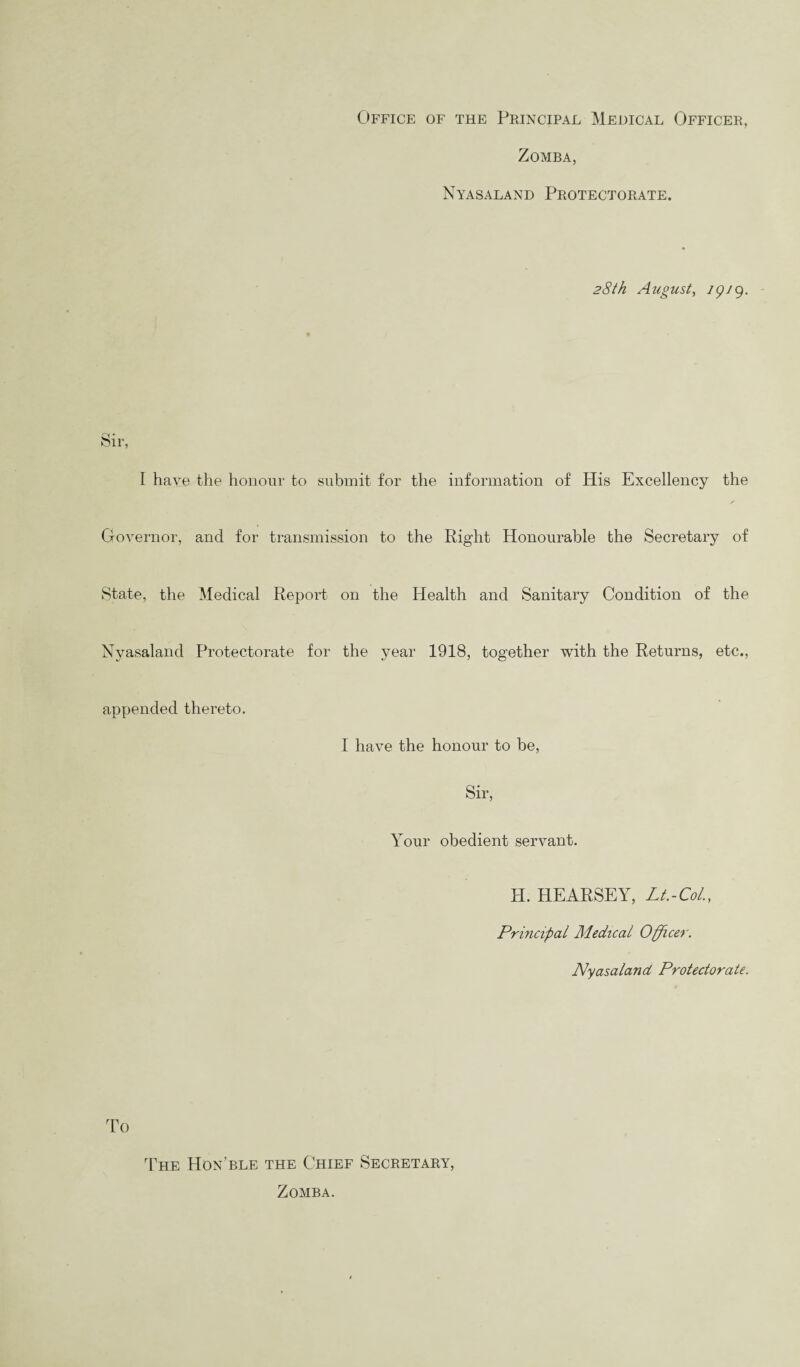 Office of the Principal Medical Officer, Zomba, Nyasaland Protectorate. 28th August, igj9. Sir, I have the honour to submit for the information of His Excellency the Governor, and for transmission to the Right Honourable the Secretary of State, the Medical Report on the Health and Sanitary Condition of the Nyasaland Protectorate for the year 1918, together with the Returns, etc., appended thereto. I have the honour to be, Sir, Your obedient servant. H. HEARSEY, Lt.-Col., Principal Medical Officer. Nyasaland Protectorate. To The Hon’ble the Chief Secretary, Zomba.
