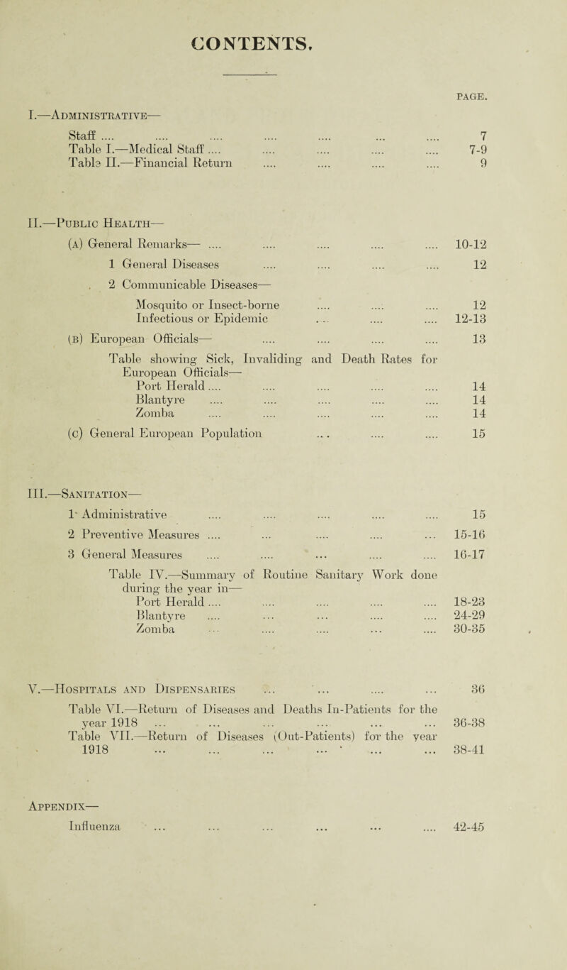 CONTENTS. PAGE. I.—Administrative— Staff. 7 Table I.—Medical Staff .... 7-9 Table II.—Financial Return 9 II.—Public Health— (a) General Remarks— .... .... .... .... .... 10-12 1 General Diseases .... .... .... .... 12 2 Communicable Diseases— Mosquito or Insect-borne .... .... .... 12 Infectious or Epidemic . .. .... .... 12-13 (b) European Officials— .... .... .... .... 13 Table showing Sick, Invaliding and Death Rates for European Officials— Port Herald.... .... .... .... .... 14 Blantyre .... .... .... .... .... 14 Zomba .... .... .... .... .... 14 (c) General European Population .. . .... .... 15 III.—Sanitation— 1' Administrative 15 2 Preventive Measures .... 15-16 3 General Measures 16-17 Table IV.—-Summary of Routine Sanitary Work done during the year in— Port Herald .... 18-23 Blantyre 24-29 Zomba 30-35 V.—Hospitals and Dispensaries ... ... .... ... 36 Table VI.—Return of Diseases and Deaths In-Patients for the year 1918 ... ... ... ... ... ... 36-38 Table VII.—-Return of Diseases (Out-Patients) for the year 1918 ... ... ... ... ‘ ... ... 38-41 Appendix— Influenza 42-45