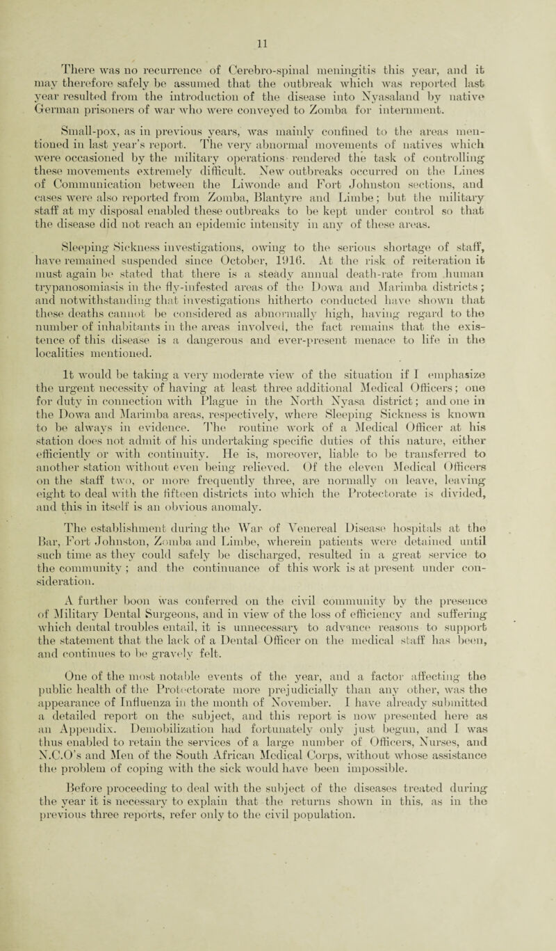 There was no recurrence of Cerebro-spinal meningitis this year, and it may therefore safely he assumed that the outbreak which was reported last year resulted from the introduction of the disease into Nyasaland by native German prisoners of war who were conveyed to Zomba for internment. Small-pox, as in previous years, was mainly confined to the areas men¬ tioned in last year’s report. The very abnormal movements of natives which were occasioned by the military operations - rendered the task of controlling these movements extremely difficult. New outbreaks occurred on the Lines of Communication between the Liwonde and Fort Johnston sections, and cases were also reported from Zomba, Blantyre and Limbe; but the military staff at my disposal enabled these outbreaks to be kept under control so that the disease did not reach an epidemic intensity in any of these areas. Sleeping Sickness investigations, owing to the serious shortage of staff, have remained suspended since October, 1916. At the risk of reiteration it must again be stated that there is a steady annual death-rate from human trypanosomiasis in the fly-infested areas of the Dowa and Marimba districts; and notwithstanding that investigations hitherto conducted have shown that these deaths cannot be considered as abnormally high, having regard to the number of inhabitants in the areas involved, the fact remains that the exis¬ tence of this disease is a dangerous and ever-present menace to life in the localities mentioned. It would be taking a very moderate view of the situation if I emphasize the urgent necessity of having at least three additional Medical Officers; one for duty in connection with Plague in the North Nyasa district; and one in the Dowa and Marimba areas, respectively, where Sleeping Sickness is known to he always in evidence. The routine work of a Medical Officer at his station does not admit of his undertaking specific duties of this nature, either efficiently or with continuity. He is, moreover, liable to be transferred to another station without even being relieved. Of the eleven Medical Officers on the staff two, or more frequently three, are normally on leave, leaving eight to deal with the fifteen districts into which the Protectorate is divided, and this in itself is an obvious anomaly. The establishment during the War of Venereal Disease hospitals at the Bar, Fort Johnston, Zomba and Limbe, wherein patients were detained until such time as they could safely be discharged, resulted in a great service to the community ; and the continuance of this work is at present under con¬ sideration. A further boon was conferred on the civil community by the presence of Military Dental Surgeons, and in view of the loss of efficiency and suffering which dental troubles entail, it is unnecessary to advance reasons to support the statement that the lack of a Dental Officer on the medical staff has been, and continues to be gravely felt. One of the most notable events of the year, and a factor affecting the public health of the Protectorate more prejudicially than any other, was the appearance of Influenza in the month of November. I have already submitted a detailed report on the subject, and this report is now presented here as an Appendix. Demobilization had fortunately only just begun, and I was thus enabled to retain the services of a large number of Officers, Nurses, and N.C.O’s and Men of the South African Medical Corps, without whose assistance the problem of coping with the sick would have been impossible. Before proceeding to deal with the subject of the diseases treated during the year it is necessary to explain that the returns shown in this, as in the previous three reports, refer only to the civil population.